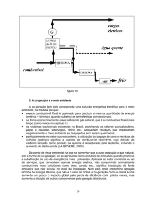 24
água quente
QUEIMA
CALDEIRA
ABS frio
MOTOR
(GÁS OU
DIESEL)
combustível
G
cargas
eletricas
figura 18
3) A co-geração e o meio ambiente
A co-geração tem sido considerada uma solução energética benéfica para o meio
ambiente, na medida em que:
• menos combustível fóssil é queimado para produzir a mesma quantidade de energia
(elétrica + térmica), quando substitui as termelétricas convencionais;
• se torna economicamente viável utilizando gás natural, que é o combustível fóssil mais
limpo (como vimos no capítulo II);
• os sistemas tradicionais existentes no Brasil, envolvendo os setores sucroalcooleiro,
papel e celulose, siderúrgico, refino etc., aproveitam resíduos que impactariam
negativamente o meio ambiente se despejados sem serem queimados;
• particularmente no setor sucroalcooleiro, a utilização do bagaço de cana e resíduos da
colheita (palhiço) significa a queima de combustível renovável, cujo dióxido de
carbono lançado como produto da queima é recapturado pelo replantio, evitando o
aumento do efeito estufa (LA ROVERE, 2000).
Do ponto de vista ambiental há que se comentar que a auto-produção a gás natural,
sob a forma de co-geração, só se apresenta como redutora de emissões quando promove
a substituição do uso de energéticos mais poluentes. Aplicada ao setor comercial ou ao
de serviços, que consomem apenas energia elétrica, não consumindo normalmente
combustíveis mais poluidores como óleo, carvão etc., significa introdução de fonte
emissora que não existia, no local da instalação. Num país onde predomina geração
térmica de energia elétrica, que não é o caso do Brasil, a co-geração como a citada acima
aumenta um pouco o impacto global pela perda de eficiência com planta menor, mas
aumenta a diluição de outros componentes pela geração distribuída.
 