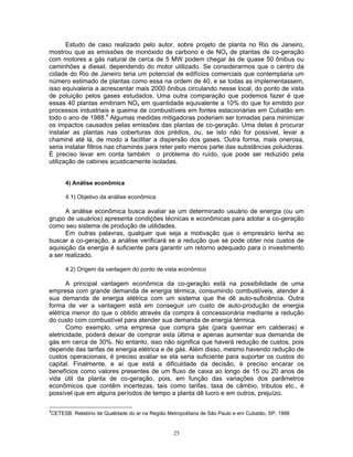 25
Estudo de caso realizado pelo autor, sobre projeto de planta no Rio de Janeiro,
mostrou que as emissões de monóxido de carbono e de NOx de plantas de co-geração
com motores a gás natural de cerca de 5 MW podem chegar às de quase 50 ônibus ou
caminhões a diesel, dependendo do motor utilizado. Se considerarmos que o centro da
cidade do Rio de Janeiro teria um potencial de edifícios comerciais que contemplaria um
número estimado de plantas como essa na ordem de 40, e se todas as implementassem,
isso equivaleria a acrescentar mais 2000 ônibus circulando nesse local, do ponto de vista
de poluição pelos gases estudados. Uma outra comparação que podemos fazer é que
essas 40 plantas emitiriam NOx em quantidade equivalente a 10% do que foi emitido por
processos industriais e queima de combustíveis em fontes estacionárias em Cubatão em
todo o ano de 1988.4
Algumas medidas mitigadoras poderiam ser tomadas para minimizar
os impactos causados pelas emissões das plantas de co-geração. Uma delas é procurar
instalar as plantas nas coberturas dos prédios, ou, se isto não for possível, levar a
chaminé até lá, de modo a facilitar a dispersão dos gases. Outra forma, mais onerosa,
seria instalar filtros nas chaminés para reter pelo menos parte das substâncias poluidoras.
É preciso levar em conta também o problema do ruído, que pode ser reduzido pela
utilização de cabines acusticamente isoladas.
4) Análise econômica
4.1) Objetivo da análise econômica
A análise econômica busca avaliar se um determinado usuário de energia (ou um
grupo de usuários) apresenta condições técnicas e econômicas para adotar a co-geração
como seu sistema de produção de utilidades.
Em outras palavras, qualquer que seja a motivação que o empresário tenha ao
buscar a co-geração, a análise verificará se a redução que se pode obter nos custos de
aquisição da energia é suficiente para garantir um retorno adequado para o investimento
a ser realizado.
4.2) Origem da vantagem do ponto de vista econômico
A principal vantagem econômica da co-geração está na possibilidade de uma
empresa com grande demanda de energia térmica, consumindo combustíveis, atender à
sua demanda de energia elétrica com um sistema que lhe dê auto-suficiência. Outra
forma de ver a vantagem está em conseguir um custo de auto-produção de energia
elétrica menor do que o obtido através da compra à concessionária mediante a redução
do custo com combustível para atender sua demanda de energia térmica.
Como exemplo, uma empresa que compra gás (para queimar em caldeiras) e
eletricidade, poderá deixar de comprar esta última e apenas aumentar sua demanda de
gás em cerca de 30%. No entanto, isso não significa que haverá redução de custos, pois
depende das tarifas de energia elétrica e de gás. Além disso, mesmo havendo redução de
custos operacionais, é preciso avaliar se ela seria suficiente para suportar os custos do
capital. Finalmente, e aí que está a dificuldade da decisão, é preciso encarar os
benefícios como valores presentes de um fluxo de caixa ao longo de 15 ou 20 anos de
vida útil da planta de co-geração, pois, em função das variações dos parâmetros
econômicos que contêm incertezas, tais como tarifas, taxa de câmbio, tributos etc., é
possível que em alguns períodos de tempo a planta dê lucro e em outros, prejuízo.
4
CETESB, Relatório de Qualidade do ar na Região Metropolitana de São Paulo e em Cubatão, SP, 1988
 