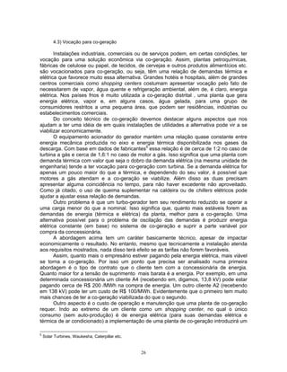 26
4.3) Vocação para co-geração
Instalações industriais, comerciais ou de serviços podem, em certas condições, ter
vocação para uma solução econômica via co-geração. Assim, plantas petroquímicas,
fábricas de celulose ou papel, de tecidos, de cervejas e outros produtos alimentícios etc.
são vocacionados para co-geração, ou seja, têm uma relação de demandas térmica e
elétrica que favorece muito essa alternativa. Grandes hotéis e hospitais, além de grandes
centros comerciais como shopping centers costumam apresentar vocação pelo fato de
necessitarem de vapor, água quente e refrigeração ambiental, além de, é claro, energia
elétrica. Nos países frios é muito utilizada a co-geração distrital , uma planta que gera
energia elétrica, vapor e, em alguns casos, água gelada, para uma grupo de
consumidores restritos a uma pequena área, que podem ser residências, indústrias ou
estabelecimentos comerciais.
Do conceito técnico de co-geração devemos destacar alguns aspectos que nos
ajudam a ter uma idéia de em quais instalações de utilidades a alternativa pode vir a se
viabilizar economicamente.
O equipamento acionador do gerador mantém uma relação quase constante entre
energia mecânica produzida no eixo e energia térmica disponibilizada nos gases da
descarga. Com base em dados de fabricantes5
essa relação é de cerca de 1:2 no caso de
turbina a gás e cerca de 1,6:1 no caso de motor a gás. Isso significa que uma planta com
demanda térmica com valor que seja o dobro da demanda elétrica (na mesma unidade de
engenharia) tende a ter vocação para co-geração com turbina. Se a demanda elétrica for
apenas um pouco maior do que a térmica, e dependendo do seu valor, é possível que
motores a gás atendam e a co-geração se viabilize. Além disso as duas precisam
apresentar alguma coincidência no tempo, para não haver excedente não aproveitado.
Como já citado, o uso de queima suplementar na caldeira ou de chillers elétricos pode
ajudar a ajustar essa relação de demandas.
Outro problema é que um turbo-gerador tem seu rendimento reduzido se operar a
uma carga menor do que a nominal. Isso significa que, quanto mais estáveis forem as
demandas de energia (térmica e elétrica) da planta, melhor para a co-geração. Uma
alternativa possível para o problema de oscilação das demandas é produzir energia
elétrica constante (em base) no sistema de co-geração e suprir a parte variável por
compra da concessionária.
A abordagem acima tem um caráter basicamente técnico, apesar de impactar
economicamente o resultado. No entanto, mesmo que tecnicamente a instalação atenda
aos requisitos mostrados, nada disso terá efeito se as tarifas não forem favoráveis.
Assim, quanto mais o empresário estiver pagando pela energia elétrica, mais viável
se torna a co-geração. Por isso um ponto que precisa ser analisado numa primeira
abordagem é o tipo de contrato que o cliente tem com a concessionária de energia.
Quanto maior for a tensão de suprimento mais barata é a energia. Por exemplo, em uma
determinada concessionária um cliente A4 (recebendo em, digamos, 13,8 kV) pode estar
pagando cerca de R$ 200 /MWh na compra de energia. Um outro cliente A2 (recebendo
em 138 kV) pode ter um custo de R$ 100/MWh. Evidentemente que o primeiro tem muito
mais chances de ter a co-geração viabilizada do que o segundo.
Outro aspecto é o custo de operação e manutenção que uma planta de co-geração
requer. Indo ao extremo de um cliente como um shopping center, no qual o único
consumo (sem auto-produção) é de energia elétrica (para suas demandas elétrica e
térmica de ar condicionado) a implementação de uma planta de co-geração introduzirá um
5
Solar Turbines, Waukesha, Caterpillar etc.
 