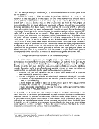 27
custo adicional de operação e manutenção (e possivelmente de administração) que antes
ele não possuía6
.
Finalmente existe a DSR: Demanda Suplementar Reserva (ou back-up). Ao
implantar a auto-produção, o cliente precisa ter uma fonte alternativa de energia elétrica
para eventuais paralisações da sua máquina ou para as paradas de manutenção que
podem ser de cinco a quinze dias por ano, dependendo do nível de intervenção. As
concessionárias têm em suas tabelas as chamadas tarifas de emergência, nas quais a
demanda contratada tem baixo custo, porém, quando há consumo a tarifa é altíssima
(duas a três vezes maior do que a tarifa normal). Esse foi um ponto de grande discussão
no mercado de energia, entre consumidores e fornecedores, pois em alguns casos a DSR
podia definir a viabilidade de um projeto. Hoje, com a regulamentação7
, já pode-se
reduzir esse custo. Com base nela o co-gerador fica livre para comprar a energia de quem
ele quiser, além de conseguir uma redução dos custos de uso do sistema de distribuição
caso utilize o back up até doze vezes no ano. Evidentemente que esse não é um
componente de peso, pois o preço do gás afeta muito mais o custo da energia. Entretanto
não podemos esperar que todos os atores do mercado baixem seus preços para viabilizar
a co-geração. Se fosse assim os bancos teriam que baixar suas taxas de juros, os
fabricantes de equipamentos teriam que fazer o mesmo com seus preços e assim por
diante. Para isso existe a regulamentação que, associada às regras de mercado, procura
contemplar de forma equilibrada os interesses dos diversos agentes envolvidos nele.
4.4) Avaliação da viabilidade econômica de um projeto de co-geração
Se uma empresa apresenta uma relação entre energia elétrica e energia térmica
demandadas, tecnicamente favorável à implementação de um sistema de co-geração, há
grandes chances de a viabilidade econômica ocorrer. Porém, diversos outros fatores têm
de estar presentes para que o benefício econômico, representado por um ganho obtido na
redução de custos, venha a ser suficiente para propiciar retorno, em prazo compatível, ao
investimento a ser realizado. Dentre os vários fatores podemos destacar:
• o custo total que será evitado (custo de energia elétrica comprada e custo de
combustíveis na atual configuração);
• o custo do capital a ser aplicado ao investimento das novas instalações, incluindo-
se aí tanto o capital próprio como o de terceiros (costuma ficar na faixa de 800 a
1200 US$/kW instalado);
• a tarifa do gás os custos de operação e manutenção que os novos equipamentos
irão exigir (na faixa de 3 a 8 US$/MWh gerado) e
• o custo associado ao contrato de back-up de energia elétrica para cobrir paradas,
programadas ou não, dos geradores.
Por outro lado, não é correto fazer uma avaliação estática dos resultados econômicos de uma
planta em função de parâmetros que não são fixos ao longo do tempo, visto que todo investimento
pressupõe uma vida útil em que o resultado final é o resultado líquido de toda esta vida útil. Há de
se fazer portanto uma análise mais refinada na qual deverão entrar projeções de valores para
parâmetros tais como tarifas de energia elétrica, preços de combustíveis, taxas de câmbio, taxas
de inflação etc., de preferência acompanhadas de quantificação das incertezas, associadas a
esses inputs de modelos financeiros de fluxo de caixa descontado. No tópico 9, adiante,
apresentamos um exercício no qual essa metodologia é utilizada.
6
Isso sugere mais um ponto positivo para a co-geração: pode propiciar aumento do nível de emprego.
7
ver resolução 371 de 1999, da Aneel.
 