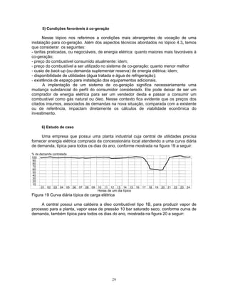 29
5) Condições favoráveis à co-geração
Nesse tópico nos referimos a condições mais abrangentes de vocação de uma
instalação para co-geração. Além dos aspectos técnicos abordados no tópico 4.3, temos
que considerar os seguintes:
- tarifas praticadas, ou negociáveis, de energia elétrica: quanto maiores mais favoráveis à
co-geração;
- preço do combustível consumido atualmente: idem;
- preço do combustível a ser utilizado no sistema de co-geração: quanto menor melhor
- custo de back-up (ou demanda suplementar reserva) de energia elétrica: idem;
- disponibilidade de utilidades (água tratada e água de refrigeração);
- existência de espaço para instalação dos equipamentos adicionais.
A implantação de um sistema de co-geração significa necessariamente uma
mudança substancial do perfil do consumidor considerado. Ele pode deixar de ser um
comprador de energia elétrica para ser um vendedor desta e passar a consumir um
combustível como gás natural ou óleo. Nesse contexto fica evidente que os preços dos
citados insumos, associados às demandas na nova situação, comparada com a existente
ou de referência, impactam diretamente os cálculos de viabilidade econômica do
investimento.
6) Estudo de caso
Uma empresa que possui uma planta industrial cuja central de utilidades precisa
fornecer energia elétrica comprada da concessionária local atendendo a uma curva diária
de demanda, típica para todos os dias do ano, conforme mostrada na figura 19 a seguir:
% da demanda contratada
100
90
80
70
60
50
40
30
20
10
01 02 03 04 05 06 07 08 09 10 11 12 13 14 15 16 17 18 19 20 21 22 23 24
Horas de um dia típico
Figura 19 Curva diária típica de carga elétrica
A central possui uma caldeira a óleo combustível tipo 1B, para produzir vapor de
processo para a planta, vapor esse de pressão 10 bar saturado seco, conforme curva de
demanda, também típica para todos os dias do ano, mostrada na figura 20 a seguir:
 