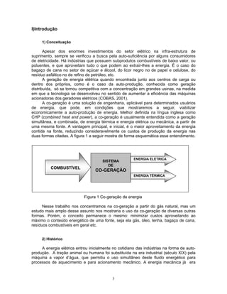 3
I)Introdução
1) Conceituação
Apesar dos enormes investimentos do setor elétrico na infra-estrutura de
suprimento, sempre se verificou a busca pela auto-suficiência por alguns consumidores
de eletricidade. Há indústrias que possuem subprodutos combustíveis de baixo valor, ou
poluentes, e que aproveitam tudo o que podem ao extrair-lhes a energia. É o caso do
bagaço de cana no setor de açúcar e álcool, do licor negro no de papel e celulose, do
resíduo asfáltico no de refino de petróleo, etc.
A geração de energia elétrica quando encontrada junto aos centros de carga ou
dentro dos próprios, como é o caso da auto-produção, conhecida como geração
distribuída, só se tornou competitiva com a concentração em grandes usinas, na medida
em que a tecnologia se desenvolveu no sentido de aumentar a eficiência das máquinas
acionadoras dos geradores elétricos (COBAS, 2001).
A co-geração é uma solução de engenharia, aplicável para determinados usuários
de energia, que pode, em condições que mostraremos a seguir, viabilizar
economicamente a auto-produção de energia. Melhor definida na língua inglesa como
CHP (combined heat and power), a co-geração é usualmente entendida como a geração
simultânea, e combinada, de energia térmica e energia elétrica ou mecânica, a partir de
uma mesma fonte. A vantagem principal, e inicial, é o maior aproveitamento da energia
contida na fonte, reduzindo consideravelmente os custos de produção da energia nas
duas formas citadas. A figura 1 a seguir mostra de forma esquemática esse entendimento.
Figura 1 Co-geração de energia
Nesse trabalho nos concentramos na co-geração a partir do gás natural, mas um
estudo mais amplo desse assunto nos mostraria o uso da co-geração de diversas outras
formas. Porém, o conceito permanece o mesmo: minimizar custos aproveitando ao
máximo o conteúdo energético de uma fonte, seja ela gás, óleo, lenha, bagaço de cana,
resíduos combustíveis em geral etc.
2) Histórico
A energia elétrica entrou inicialmente no cotidiano das indústrias na forma de auto-
produção. A tração animal ou humana foi substituída na era industrial (século XIX) pela
máquina a vapor d’água, que permitiu o uso simultâneo deste fluido energético para
processos de aquecimento e para acionamento mecânico. A energia mecânica já era
SISTEMA
DE
CO-GERAÇÃO
COMBUSTÍVEL
ENERGIA ELETRICA
ENERGIA TÉRMICA
 