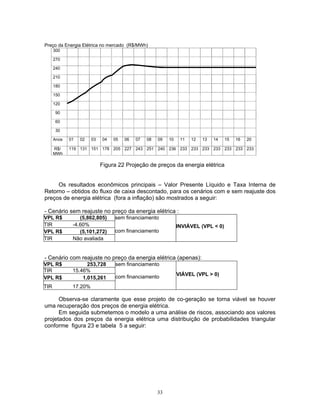 33
Preço da Energia Elétrica no mercado (R$/MWh)
300
270
240
210
180
150
120
90
60
30
Anos 01 02 03 04 05 06 07 08 09 10 11 12 13 14 15 16 20
R$/
MWh
119 131 151 178 205 227 243 251 240 236 233 233 233 233 233 233 233
Figura 22 Projeção de preços da energia elétrica
Os resultados econômicos principais – Valor Presente Líquido e Taxa Interna de
Retorno – obtidos do fluxo de caixa descontado, para os cenários com e sem reajuste dos
preços de energia elétrica (fora a inflação) são mostrados a seguir:
- Cenário sem reajuste no preço da energia elétrica :
VPL R$ (5,862,805) sem financiamento
TIR -4.60%
VPL R$ (5,101,272) com financiamento
TIR Não avaliada
INVIÁVEL (VPL < 0)
- Cenário com reajuste no preço da energia elétrica (apenas):
VPL R$ 253,728 sem financiamento
TIR 15.46%
VPL R$ 1,015,261 com financiamento
TIR 17.20%
VIÁVEL (VPL > 0)
Observa-se claramente que esse projeto de co-geração se torna viável se houver
uma recuperação dos preços de energia elétrica.
Em seguida submetemos o modelo a uma análise de riscos, associando aos valores
projetados dos preços da energia elétrica uma distribuição de probabilidades triangular
conforme figura 23 e tabela 5 a seguir:
 