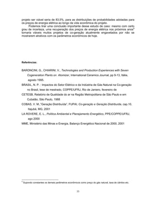 35
projeto ser viável seria de 83,5%, para as distribuições de probabilidades adotadas para
os preços de energia elétrica ao longo da vida econômica do projeto.
Podemos tirar uma conclusão importante desse estudo de caso: mesmo com certo
grau de incerteza, uma recuperação dos preços de energia elétrica nos próximos anos9
tornaria viáveis muitos projetos de co-geração atualmente engavetados por não se
mostrarem atrativos com os parâmetros econômicos de hoje.
Referências:
BARONCINI, G., CHIARINI, V., Technologies and Production Experiences with Seven
Cogeneration Plants on Atomizer, International Ceramics Journal, pp 9-13, Itália,
agosto 1995.
BRASIL, N. P. : Impactos do Setor Elétrico e da Indústria de Gás Natural na Co-geração
no Brasil, tese de mestrado, COPPE/UFRJ, Rio de Janiero, fevereiro de
CETESB, Relatório de Qualidade do ar na Região Metropolitana de São Paulo e em
Cubatão, São Paulo, 1988
COBAS, V. M.,”Geração Distribuída”, FUPAI, Co-geração e Geração Distribuída, cap.10,
Itajubá, MG, 2001
LA ROVERE, E. L., Política Ambiental e Planejamento Energético, PPE/COPPE/UFRJ,
ago 2000
MME, Ministério das Minas e Energia, Balanço Energético Nacional de 2000, 2001
9
Supondo constantes os demais parâmetros econômicos como preço do gás natural, taxa de câmbio etc.
 