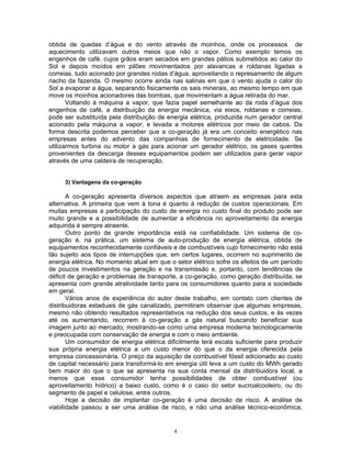 4
obtida de quedas d’água e do vento através de moinhos, onde os processos de
aquecimento utilizavam outros meios que não o vapor. Como exemplo temos os
engenhos de café, cujos grãos eram secados em grandes pátios submetidos ao calor do
Sol e depois moídos em pilões movimentados por alavancas e roldanas ligadas a
correias, tudo acionado por grandes rodas d’água, aproveitando o represamento de algum
riacho da fazenda. O mesmo ocorre ainda nas salinas em que o vento ajuda o calor do
Sol a evaporar a água, separando fisicamente os sais minerais, ao mesmo tempo em que
move os moinhos acionadores das bombas, que movimentam a água retirada do mar.
Voltando à máquina a vapor, que fazia papel semelhante ao da roda d’água dos
engenhos de café, a distribuição da energia mecânica, via eixos, roldanas e correias,
pode ser substituída pela distribuição de energia elétrica, produzida num gerador central
acionado pela máquina a vapor, e levada a motores elétricos por meio de cabos. Da
forma descrita podemos perceber que a co-geração já era um conceito energético nas
empresas antes do advento das companhias de fornecimento de eletricidade. Se
utilizarmos turbina ou motor a gás para acionar um gerador elétrico, os gases quentes
provenientes da descarga desses equipamentos podem ser utilizados para gerar vapor
através de uma caldeira de recuperação.
3) Vantagens da co-geração
A co-geração apresenta diversos aspectos que atraem as empresas para esta
alternativa. A primeira que vem à tona é quanto à redução de custos operacionais. Em
muitas empresas a participação do custo de energia no custo final do produto pode ser
muito grande e a possibilidade de aumentar a eficiência no aproveitamento da energia
adquirida é sempre atraente.
Outro ponto de grande importância está na confiabilidade. Um sistema de co-
geração é, na prática, um sistema de auto-produção de energia elétrica, obtida de
equipamentos reconhecidamente confiáveis e de combustíveis cujo fornecimento não está
tão sujeito aos tipos de interrupções que, em certos lugares, ocorrem no suprimento de
energia elétrica. No momento atual em que o setor elétrico sofre os efeitos de um período
de poucos investimentos na geração e na transmissão e, portanto, com tendências de
déficit de geração e problemas de transporte, a co-geração, como geração distribuída, se
apresenta com grande atratividade tanto para os consumidores quanto para a sociedade
em geral.
Vários anos de experiência do autor deste trabalho, em contato com clientes de
distribuidoras estaduais de gás canalizado, permitiram observar que algumas empresas,
mesmo não obtendo resultados representativos na redução dos seus custos, e às vezes
até os aumentando, recorrem à co-geração a gás natural buscando beneficiar sua
imagem junto ao mercado, mostrando-se como uma empresa moderna tecnologicamente
e preocupada com conservação de energia e com o meio ambiente.
Um consumidor de energia elétrica dificilmente terá escala suficiente para produzir
sua própria energia elétrica a um custo menor do que o da energia oferecida pela
empresa concessionária. O preço da aquisição de combustível fóssil adicionado ao custo
de capital necessário para transformá-lo em energia útil leva a um custo do MWh gerado
bem maior do que o que se apresenta na sua conta mensal da distribuidora local, a
menos que esse consumidor tenha possibilidades de obter combustível (ou
aproveitamento hídrico) a baixo custo, como é o caso do setor sucroalcooleiro, ou do
segmento de papel e celulose, entre outros.
Hoje a decisão de implantar co-geração é uma decisão de risco. A análise de
viabilidade passou a ser uma análise de risco, e não uma análise técnico-econômica,
 