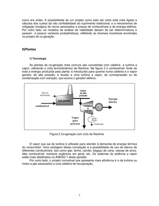 5
como era antes. A possibilidade de um projeto como este dar certo está mais ligada a
cálculos dos custos da não confiabilidade do suprimento tradicional, e a mecanismos de
mitigação (hedges) de riscos associados a preços de combustíveis e de energia elétrica.
Por outro lado, os modelos de análise de viabilidade deixam de ser determinísticos e
passam a possuir variáveis probabilísticas, refletindo as diversas incertezas envolvidas
no projeto de co-geração.
II)Plantas
1) Tecnologia
As plantas de co-geração mais comuns são concebidas com caldeira e turbina a
vapor, utilizando o ciclo termodinâmico de Rankine. Na figura 2 o combustível, fonte de
toda a energia produzida pela planta, é introduzido para queima numa caldeira e o vapor
gerado, de alta pressão, é levado a uma turbina a vapor, de contrapressão ou de
condensação com extração, que aciona o gerador elétrico.
Figura 2 Co-geração com ciclo de Rankine
O vapor que sai da turbina é utilizado para atender à demanda de energia térmica
do consumidor. Uma vantagem dessa concepção é a possibilidade de uso de elenco de
diferentes combustíveis, tais como gás, lenha, carvão, bagaço de cana, cascas de arroz,
óleo combustível, resíduos orgânicos em geral, etc. Os sistemas de potência a vapor
estão mais detalhados no ANEXO 1 desta apostila.
Por outro lado, o projeto conceitual que apresenta mais eficiência é o da turbina ou
motor a gás associados a uma caldeira de recuperação.
condensado
combustível
G
CALDEIRA
Vapor
de alta
pressão
Energia
elétrica
Vapor
para
processo
Água de
alimentação
TURBINA
A
VAPOR
 