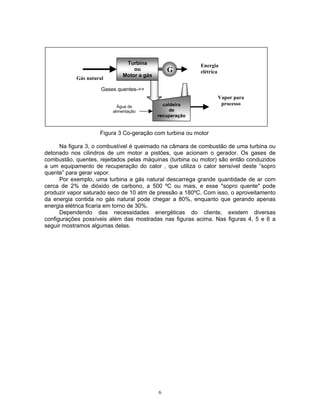 6
Figura 3 Co-geração com turbina ou motor
Na figura 3, o combustível é queimado na câmara de combustão de uma turbina ou
detonado nos cilindros de um motor a pistões, que acionam o gerador. Os gases de
combustão, quentes, rejeitados pelas máquinas (turbina ou motor) são então conduzidos
a um equipamento de recuperação do calor , que utiliza o calor sensível deste “sopro
quente” para gerar vapor.
Por exemplo, uma turbina a gás natural descarrega grande quantidade de ar com
cerca de 2% de dióxido de carbono, a 500 ºC ou mais, e esse "sopro quente" pode
produzir vapor saturado seco de 10 atm de pressão a 180ºC. Com isso, o aproveitamento
da energia contida no gás natural pode chegar a 80%, enquanto que gerando apenas
energia elétrica ficaria em torno de 30%.
Dependendo das necessidades energéticas do cliente, existem diversas
configurações possíveis além das mostradas nas figuras acima. Nas figuras 4, 5 e 6 a
seguir mostramos algumas delas.
Turbina
ou
Motor a gás
Gás natural
G
Energia
elétrica
caldeira
de
recuperação
Vapor para
processo
Gases quentes->>
Água de
alimentação
 