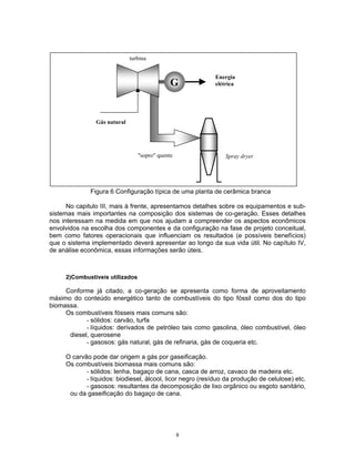 8
Figura 6 Configuração típica de uma planta de cerâmica branca
No capitulo III, mais à frente, apresentamos detalhes sobre os equipamentos e sub-
sistemas mais importantes na composição dos sistemas de co-geração. Esses detalhes
nos interessam na medida em que nos ajudam a compreender os aspectos econômicos
envolvidos na escolha dos componentes e da configuração na fase de projeto conceitual,
bem como fatores operacionais que influenciam os resultados (e possíveis benefícios)
que o sistema implementado deverá apresentar ao longo da sua vida útil. No capítulo IV,
de análise econômica, essas informações serão úteis.
2)Combustíveis utilizados
Conforme já citado, a co-geração se apresenta como forma de aproveitamento
máximo do conteúdo energético tanto de combustíveis do tipo fóssil como dos do tipo
biomassa.
Os combustíveis fósseis mais comuns são:
- sólidos: carvão, turfa
- líquidos: derivados de petróleo tais como gasolina, óleo combustível, óleo
diesel, querosene
- gasosos: gás natural, gás de refinaria, gás de coqueria etc.
O carvão pode dar origem a gás por gaseificação.
Os combustíveis biomassa mais comuns são:
- sólidos: lenha, bagaço de cana, casca de arroz, cavaco de madeira etc.
- líquidos: biodiesel, álcool, licor negro (resíduo da produção de celulose) etc.
- gasosos: resultantes da decomposição de lixo orgânico ou esgoto sanitário,
ou da gaseificação do bagaço de cana.
Gás natural
turbina
"sopro" quente Spray dryer
Energia
elétricaG
 