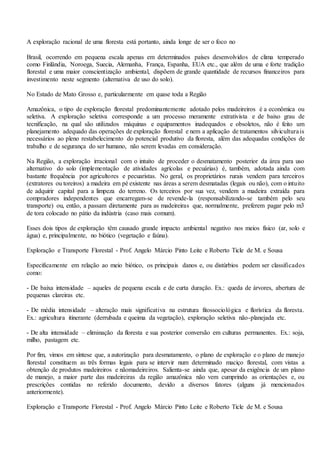 A exploração racional de uma floresta está portanto, ainda longe de ser o foco no
Brasil, ocorrendo em pequena escala apenas em determinados países desenvolvidos de clima temperado
como Finlândia, Noroega, Suecia, Alemanha, França, Espanha, EUA etc., que além de uma e forte tradição
florestal e uma maior conscientização ambiental, dispõem de grande quantidade de recursos financeiros para
investimento neste segmento (alternativa de uso do solo).
No Estado de Mato Grosso e, particularmente em quase toda a Região
Amazônica, o tipo de exploração florestal predominantemente adotado pelos madeireiros é a econômica ou
seletiva. A exploração seletiva corresponde a um processo meramente extrativista e de baixo grau de
tecnificação, na qual são utilizados máquinas e equipamentos inadequados e obsoletos, não é feito um
planejamento adequado das operações de exploração florestal e nem a aplicação de tratamentos silviculturais
necessários ao pleno restabelecimento do potencial produtivo da floresta, além das adequadas condições de
trabalho e de segurança do ser humano, não serem levadas em consideração.
Na Região, a exploração irracional com o intuito de proceder o desmatamento posterior da área para uso
alternativo do solo (implementação de atividades agrícolas e pecuárias) é, também, adotada ainda com
bastante frequência por agricultores e pecuaristas. No geral, os proprietários rurais vendem para terceiros
(extratores ou toreiros) a madeira em pé existente nas áreas a serem desmatadas (legais ou não), com o intuito
de adquirir capital para a limpeza do terreno. Os terceiros por sua vez, vendem a madeira extraída para
compradores independentes que encarregam-se de revende-la (responsabilizando-se também pelo seu
transporte) ou, então, a passam diretamente para as madeireiras que, normalmente, preferem pagar pelo m3
de tora colocado no pátio da indústria (caso mais comum).
Esses dois tipos de exploração têm causado grande impacto ambiental negativo nos meios físico (ar, solo e
água) e, principalmente, no biótico (vegetação e faúna).
Exploração e Transporte Florestal - Prof. Angelo Márcio Pinto Leite e Roberto Ticle de M. e Sousa
Especificamente em relação ao meio biótico, os principais danos e, ou distúrbios podem ser classificados
como:
- De baixa intensidade – aqueles de pequena escala e de curta duração. Ex.: queda de árvores, abertura de
pequenas clareiras etc.
- De média intensidade – alteração mais significativa na estrutura fitossociológica e florística da floresta.
Ex.: agricultura itinerante (derrubada e queima da vegetação), exploração seletiva não-planejada etc.
- De alta intensidade – eliminação da floresta e sua posterior conversão em culturas permanentes. Ex.: soja,
milho, pastagem etc.
Por fim, vimos em síntese que, a autorização para desmatamento, o plano de exploração e o plano de manejo
florestal constituem as três formas legais para se intervir num determinado maciço florestal, com vistas a
obtenção de produtos madeireiros e nãomadeireiros. Salienta-se ainda que, apesar da exigência de um plano
de manejo, a maior parte das madeireiras da região amazônica não vem cumprindo as orientações e, ou
prescrições contidas no referido documento, devido a diversos fatores (alguns já mencionados
anteriormente).
Exploração e Transporte Florestal - Prof. Angelo Márcio Pinto Leite e Roberto Ticle de M. e Sousa
 