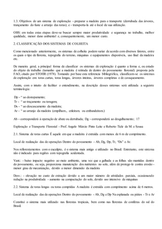 1.3. Objetivos de um sistema de exploração - preparar a madeira para o transporte (derrubada das árvores,
trançamento do fuste e arranjo das toras); e - transporta-la até o local de sua utilização.
OBS: em todas estas etapas deve-se buscar sempre maior produtividade e segurança no trabalho, melhor
qualidade, menor dano ambiental e, consequentemente, um menor custo.
2. CLASSIFICAÇÃO DOS SISTEMAS DE COLHEITA
Como mencionado anteriormente, os sistemas de colheita podem variar de acordo com diversos fatores, entre
os quais o tipo de floresta, topografia do terreno, máquinas e equipamentos disponíveis, uso final da madeira
etc.
De maneira geral, a principal forma de classificar os sistemas de exploração é quanto a forma e, ou estado
do objeto de trabalho (tamanho que a madeira é retirada de dentro do povoamento florestal) proposta pela
FAO, citado por STOHR (1978). Tomando por base esta referencia bibliográfica, classificam-se os sistemas
de exploração em: toras curtas, toras longas, árvores inteiras, árvores completas e de cavaqueamento.
Assim, com o intuito de facilitar o entendimento, na descrição desses sistemas será utilizada a seguinte
terminologia:
Dp - “ ao destopamento;
Tr - “ ao traçamento ou toragem;
Ds - “ ao descascamento da madeira;
Ar - “ ao arranjo da madeira (empilham., enleiram. ou embandeiram.)
Ab - corresponderá à operação de abate ou derrubada; Dg - corresponderá ao desgalhamento; 17
Exploração e Transporte Florestal - Prof. Angelo Márcio Pinto Leite e Roberto Ticle de M. e Sousa
2.1. Sistema de toras curtas É aquele em que a madeira é extraída com menos de 6 m de comprimento.
Local de realização das de operações Dentro do povoamento - Ab, Dg, Dp, Tr, “Ds” e Ar.
Nos reflorestamentos com o eucalipto, é o sistema mais antigo e utilizado no Brasil. Entretanto, este sistema
não é indicado para regiões com topografia acidentada.
Vant.: - baixo impacto negativo ao meio ambiente, uma vez que a galhada e as folhas são mantidas dentro
do povoamento, ou seja, proporciona manutenção dos nutrientes no solo, além de protege-lo contra erosão -
menor grau de mecanização, devido a menor dimensão da madeira
Desv.: - elevação no custo de extração devido a um maior número de atividades parciais, ocasionando
redução na produtividade - aumento na compactação do solo, devido uso intensivo de máquinas
2.2. Sistema de toras longas ou toras compridas A madeira é extraída com comprimento acima de 6 metros.
Local de realização das de operações Dentro do povoamento - Ab, Dg e Dp Na esplanada ou pátios - Tr e Ar
Constitui o sistema mais utilizado nas florestas tropicais, bem como nas florestas de coníferas do sul do
Brasil.
 