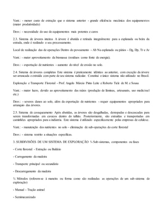 Vant.: - menor custo de extração que o sistema anterior - grande eficiência mecânica dos equipamentos
(maior produtividade)
Desv.: - necessidade do uso de equipamentos mais potentes e caros
2.3. Sistema de árvores inteiras A árvore é abatida e retirada integralmente para a esplanada ou beira da
estrada, onde é realizado o seu processamento.
Local de realização das de operações Dentro do povoamento - Ab Na esplanada ou pátios - Dg, Dp, Tr e Ar
Vant.: - maior aproveitamento da biomassa (resíduos como fonte de energia);
Desv.: - exportação de nutrientes - aumento do nível de erosão no solo.
2.4. Sistema de árvores completas Este sistema é praticamente idêntico ao anterior, com exceção da árvore
ser arrancada e extraída com parte de seu sistema radicular. Constitui o único sistema não utilizado no Brasil.
Exploração e Transporte Florestal - Prof. Angelo Márcio Pinto Leite e Roberto Ticle de M. e Sousa
Vant.: - maior lucro, devido ao aproveitamento das raízes (produção de lâminas, artesanato, uso medicinal
etc.)
Desv.: - severos danos ao solo, além da exportação de nutrientes - requer equipamentos apropriados para
arranquio das árvores.
2.5. Sistema de cavaqueamento Após abatidas, as árvores são desgalhadas, destopadas e descascadas para
serem transformadas em cavacos dentro do talhão. Posteriormente, são extraídas e transportadas em
caminhões apropriados para a indústria. Este sistema é utilizado especificamente pelas empresas de celulose.
Vant.: - manutenção dos nutrientes no solo - eliminação de sub-operações do corte florestal
Desv.: - sistema restrito a situações específicas.
3. SUBDIVISÕES DE UM SISTEMA DE EXPLORAÇÃO ¾ Sub-sistemas, componentes ou fases
- Corte florestal - Extração ou Baldeio
- Carregamento da madeira
- Transporte principal ou secundário
- Descarregamento da madeira
¾ Métodos (referem-se à maneira ou forma como são realizadas as operações de um sub-sistema de
exploração)
- Manual - Tração animal
- Semimecanizado
 