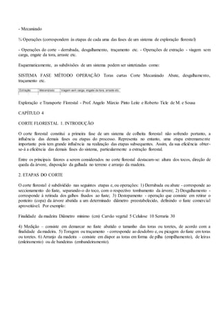 - Mecanizado
¾ Operações (correspondem às etapas de cada uma das fases de um sistema de exploração florestal)
- Operações do corte - derrubada, desgalhamento, traçamento etc. - Operações de extração - viagem sem
carga, engate da tora, arraste etc.
Esquematicamente, as subdivisões de um sistema podem ser sintetizadas como:
SISTEMA FASE MÉTODO OPERAÇÃO Toras curtas Corte Mecanizado Abate, desgalhamento,
traçamento etc.
Exploração e Transporte Florestal - Prof. Angelo Márcio Pinto Leite e Roberto Ticle de M. e Sousa
CAPÍTULO 4
CORTE FLORESTAL 1. INTRODUÇÃO
O corte florestal constitui a primeira fase de um sistema de colheita florestal não sofrendo portanto, a
influência das demais fases ou etapas do processo. Representa no entanto, uma etapa extremamente
importante pois tem grande influência na realização das etapas subsequentes. Assim, da sua eficiência obter-
se-á a eficiência das demais fases do sistema, particularmente a extração florestal.
Entre os principais fatores a serem considerados no corte florestal destacam-se: altura dos tocos, direção de
queda da árvore, disposição da galhada no terreno e arranjo da madeira.
2. ETAPAS DO CORTE
O corte florestal é subdividido nas seguintes etapas e, ou operações: 1) Derrubada ou abate - corresponde ao
seccionamento do fuste, separando-o do toco, com o respectivo tombamento da árvore; 2) Desgalhamento -
corresponde à retirada dos galhos fixados ao fuste; 3) Destopamento - operação que consiste em retirar o
ponteiro (copa) da árvore abatida a um determinado diâmetro preestabelecido, definindo o fuste comercial
aproveitável. Por exemplo:
Finalidade da madeira Diâmetro mínimo (cm) Carvão vegetal 5 Celulose 10 Serraria 30
4) Medição – consiste em demarcar no fuste abatido o tamanho das toras ou toretes, de acordo com a
finalidade da madeira. 5) Toragem ou traçamento - corresponde ao desdobro e, ou picagem do fuste em toras
ou toretes. 6) Arranjo da madeira – consiste em dispor as toras em forma de pilha (empilhamento), de leiras
(enleiramento) ou de bandeiras (embandeiramento).
 