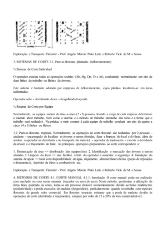 Exploração e Transporte Florestal - Prof. Angelo Márcio Pinto Leite e Roberto Ticle de M. e Sousa
3. SISTEMAS DE CORTE 3.1. Para as florestas plantadas (reflorestamento)
¾ Sistema de Corte Individual
O operador executa todas as operações sozinho (Ab, Dg, Dp, Tr e Ar), conduzindo normalmente um eito de
duas linhas de trabalho ou fileiras de árvores.
Este sistema é bastante adotado por empresas de reflorestamento, cujos plantios localizam-se em áreas
acidentadas.
Operador sobe - derrubando desce - desgalhando/traçando
¾ Sistema de Corte por Equipe
Normalmente, as equipes variam de duas a cinco (2 - 5) pessoas, ficando a cargo de cada empresa determinar
o módulo ideal trabalho, bem como o sistema e o método de trabalho (tamanho das toras e a forma que o
trabalho será realizado). Na prática, o mais comum é cada equipe de trabalho conduzir um eito de quatro a
cinco (4 a 5) linhas ou fileiras.
3.2. Para as florestas tropicais Normalmente, as operações do corte florestal são realizadas por 2 pessoas: -
ajudante – encarregado de localizar as árvores a serem abatidas, fazer a limpeza do local e do fuste, além de
auxiliar o operador na derrubada e no transporte do material; - operador de motosserra - executa a derrubada
da árvore e o traçamento do fuste. As principais operações preparatórias ao corte correspondem a:
1. Demarcação da área => distribuição das equipes/área 2. Identificação e marcação das árvores a serem
abatidas 3. Limpeza do local => visa facilitar o trab. do operador e aumentar a segurança 4. Instalação do
sistema de apoio => local com disponibilidade de água, alojamento, almoxerifado/oficina (peças de reposição
e ferramentas), depósito de óleos e combustíveis etc.
Exploração e Transporte Florestal - Prof. Angelo Márcio Pinto Leite e Roberto Ticle de M. e Sousa
4. MÉTODOS DE CORTE 4.1. CORTE MANUAL 4.1.1. Introdução O corte manual pode ser realizado
com machado ou com serras manuais (traçador ou serra de arco). Neste método, predomina a utilização da
força física podendo, às vezes, torna-se um processo inviável economicamente devido ao baixo rendimento
(produtividade) e perda excessiva de madeira (desperdício), particularmente quando se trabalha com espécies
florestais de grande valor comercial. Em florestas tropicais estimase que a perda de madeira devido às
operações de corte (derrubada e traçamento), estejam por volta de 15 a 20% da tora comercializável.
 