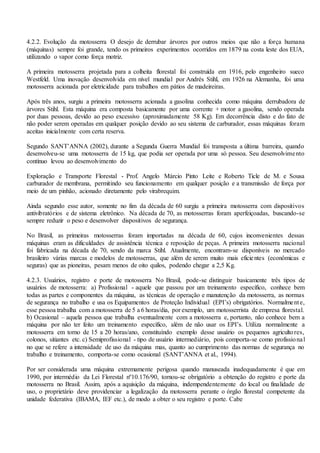 4.2.2. Evolução da motosserra O desejo de derrubar árvores por outros meios que não a força humana
(máquinas) sempre foi grande, tendo os primeiros experimentos ocorridos em 1879 na costa leste dos EUA,
utilizando o vapor como força motriz.
A primeira motosserra projetada para a colheita florestal foi construída em 1916, pelo engenheiro sueco
Westfeld. Uma inovação desenvolvida em nível mundial por Andrés Stihl, em 1926 na Alemanha, foi uma
motosserra acionada por eletricidade para trabalhos em pátios de madeireiras.
Após três anos, surgiu a primeira motosserra acionada a gasolina conhecida como máquina derrubadora de
árvores Stihl. Esta máquina era composta basicamente por uma corrente + motor a gasolina, sendo operada
por duas pessoas, devido ao peso excessivo (aproximadamente 58 Kg). Em decorrência disto e do fato de
não poder serem operadas em qualquer posição devido ao seu sistema de carburador, essas máquinas foram
aceitas inicialmente com certa reserva.
Segundo SANT’ANNA (2002), durante a Segunda Guerra Mundial foi transposta a última barreira, quando
desenvolveu-se uma motosserra de 15 kg, que podia ser operada por uma só pessoa. Seu desenvolvimento
contínuo levou ao desenvolvimento do
Exploração e Transporte Florestal - Prof. Angelo Márcio Pinto Leite e Roberto Ticle de M. e Sousa
carburador de membrana, permitindo seu funcionamento em qualquer posição e a transmissão de força por
meio de um pinhão, acionado diretamente pelo virabrequim.
Ainda segundo esse autor, somente no fim da década de 60 surgiu a primeira motosserra com dispositivos
antivibratórios e de sistema eletrônico. Na década de 70, as motosserras foram aperfeiçoadas, buscando-se
sempre reduzir o peso e desenvolver dispositivos de segurança.
No Brasil, as primeiras motosserras foram importadas na década de 60, cujos inconvenientes dessas
máquinas eram as dificuldades de assistência técnica e reposição de peças. A primeira motosserra nacional
foi fabricada na década de 70, sendo da marca Stihl. Atualmente, encontram-se disponíveis no mercado
brasileiro várias marcas e modelos de motosserras, que além de serem muito mais eficientes (econômicas e
seguras) que as pioneiras, pesam menos de oito quilos, podendo chegar a 2,5 Kg.
4.2.3. Usuários, registro e porte de motosserra No Brasil, pode-se distinguir basicamente três tipos de
usuários de motosserra: a) Profissional - aquele que passou por um treinamento específico, conhece bem
todas as partes e componentes da máquina, as técnicas de operação e manutenção da motosserra, as normas
de segurança no trabalho e usa os Equipamentos de Proteção Individual (EPI’s) obrigatórios. Normalmente,
esse pessoa trabalha com a motosserra de 5 a 6 horas/dia, por exemplo, um motosserrista de empresa florestal.
b) Ocasional – aquela pessoa que trabalha eventualmente com a motosserra e, portanto, não conhece bem a
máquina por não ter feito um treinamento específico, além de não usar os EPI’s. Utiliza normalmente a
motosserra em torno de 15 a 20 horas/ano, constituíndo exemplo desse usuário os pequenos agricultores,
colonos, sitiantes etc. c) Semiprofissional - tipo de usuário intermediário, pois comporta-se como profissional
no que se refere a intensidade de uso da máquina mas, quanto ao cumprimento das normas de segurança no
trabalho e treinamento, comporta-se como ocasional (SANT’ANNA et al., 1994).
Por ser considerada uma máquina extremamente perigosa quando manuseada inadequadamente é que em
1990, por intermédio da Lei Florestal nº10.176/90, tornou-se obrigatório a obtenção do registro e porte da
motosserra no Brasil. Assim, após a aquisição da máquina, indempendentemente do local ou finalidade de
uso, o proprietário deve providenciar a legalização da motosserra perante o órgão florestal competente da
unidade federativa (IBAMA, IEF etc.), de modo a obter o seu registro e porte. Cabe
 