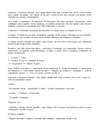 Exploração e Transporte Florestal - Prof. Angelo Márcio Pinto Leite e Roberto Ticle de M. e Sousa ressaltar
que, o registro da máquina tem validade de um ano e o porte de dois anos, devendo estas licenças serem
renovadas nos períodos correspondentes.
4.2.4. Partes e componentes da motosserra As motosserras são serras mecânicas (motorizadas), muito
semelhantes entre si quanto à forma. Entretanto, ao contrário do machado e da serra manual, é uma máquina
complexa, composta por aproximadamente 400 componentes e, ou peças.
A motosserra é constituída basicamente de duas partes: o conjunto motor e o conjunto de corte.
O primeiro é formado por um motor normalmente a gasolina de dois tempos, alimentado por um carburador
de membranas, que transmite sua força através de uma embreagem de contrapesos centrífugos.
O conjunto de corte é formado pelo pinhão e pela corrente, que corre sobre o sabre (barra), que é lubrificada
através de uma bomba de óleo automática.
Ressalta-se que além dessas duas partes, a motosserra é constituída por componentes diversos (sistema
antivibratório, de segurança e pelas ferramentas). A Figura 1 a seguir, mostra os principais componentes de
manejo da motosserra.
1 – Corrente 2 – Sabre
9 – Terminal de vela 10 – Manípulo de partida
13 – Escapamento 14 – Batente de garras
Fonte: LOPES, et al. (2001) 3 – Reservatório de óleo lubrificante 4 – Tampa do ventilador 5 – Reservatório
de combustível 6 – Cabo traseiro (protetor de mão) 7 – Bloqueio do acelador 8 – Acelerador 1 – Cabo de
empunhadura dianteiro 12 – Freio da corrente e protetor de mão 27
Exploração e Transporte Florestal - Prof. Angelo Márcio Pinto Leite e Roberto Ticle de M. e Sousa 15 –
Cabo de empunhadura traseira.
a) Motor
- De combustão interna - monocilindro (1 pistão) - revestido internamente com cromo
- 2 tempos - 1º (admissão e compressão)
- 2º (explosão e descarga)
Proporção: 25 : 1
- combustível utilizado Mistura: gasolina + óleo 2 tempos Obs: Os motores da motosserra podem ser ainda
a eletricidade e movidos a álcool.
b) Sistema de ignição
- Magneto: interruptor, manípulo da partida, imãs, platinado, condensador, bobina e vela
 