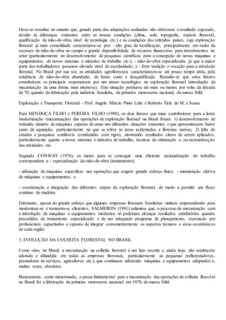 Deve-se ressaltar no entanto que, grande parte das adaptações realizadas não obtiveram o resultado esperado,
devido às diferenças existentes entre as nossas condições (clima, solo, topografia, espécie florestal,
qualificação da mão-de-obra, nível de tecnologia etc.) e às condições dos referidos países, cuja exploração
florestal já mais consolidada caracterizava-se por: - alto grau de tecnificação, principalmente em razão da
escassez de mão-de-obra no campo e grande disponibilidade de recursos financeiros para investimentos no
setor (particularmente no desenvolvimento de pesquisas científicas para a concepção de novas máquinas e
equipamentos, de novos sistemas e métodos de trabalho etc.); - mão-de-obra especializada, já que a maior
parte dos trabalhadores possuem elevado nível de escolaridade; e - forte tradição e vocação para a atividade
florestal. No Brasil por sua vez, as atividades agroflorestais caracterizaram-se até pouco tempo atrás, pela
existência de mão-de-obra abundante, de baixo custo e desqualificada. Ressalta-se que estes fatores
constituíram os principais responsáveis por um atraso tecnológico na exploração florestal (introdução da
mecanização de uma forma mais intensiva). Esta situação perdurou até mais ou menos por volta da década
de 70, quando da fabricação pela indústria brasileira, da primeira motosserra nacional, da marca Stihl.
Exploração e Transporte Florestal - Prof. Angelo Márcio Pinto Leite e Roberto Ticle de M. e Sousa
Para MENDOÇA FILHO e PEREIRA FILHO (1990), os dois fatores que mais contribuíram para a lenta
modernização (mecanização) das operações de exploração florestal no Brasil foram: 1) desenvolvimento de
reduzido número de máquinas capazes de atuar nas diferentes situações existentes e que apresentassem baixo
custo de aquisição, particularmente no que se refere às áreas acidentadas e florestas nativas; 2) falta de
estudos e pesquisas confiáveis (conduzidas com rigor), mostrando resultados claros de serem aplicados,
particularmente quanto a novos sistemas e métodos de trabalho; técnicas de otimização e, ou racionalização
das atividades etc.
Segundo CONWAY (1976), os meios para se conseguir uma eficiente racionalização do trabalho
correspondem a: - especialização da mão-de-obra (treinamento);
- utilização de máquinas específicas nas operações que exigem grande esforço físico; - manutenção efetiva
de máquinas e equipamentos; e
- coordenação e integração das diferentes etapas da exploração florestal, de modo a permitir um fluxo
contínuo de madeira.
Entretanto, apesar do grande esforço que algumas empresas florestais brasileiras vinham empreendendo para
modernizar-se e tornarem-se eficientes, SALMERON (1981) salientou que, o processo de mecanização com
a introdução de maquinas e equipamentos modernos só poderiam alcançar resultados satisfatórios quando
precedidos de treinamento especializado e de um adequado programa de planejamento, executado por
profissionais capacitados e capazes de integrar convenientemente os aspectos técnicos e sócio-econômicos
de cada região.
3. EVOLUÇÃO DA COLHEITA FLORESTAL NO BRASIL
Como visto, no Brasil, a mecanização na colheita florestal é um fato recente e, ainda hoje, não totalmente
adotada e difundida em todas as empresas florestais, particularmente as pequenas (reflorestadoras,
prestadoras de serviços, agricultores etc.), que continuam utilizando máquinas e equipamentos adaptados e,
muitas vezes, obsoletos.
Basicamente, como mencionado, o passo fundamental para a mecanização das operações de colheita florestal
no Brasil foi a fabricação da primeira motosserra nacional em 1970, da marca Stihl.
 
