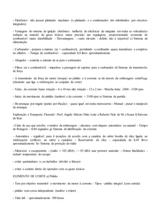 - Eletrônico: não possui platinado mecânico (o platinado e o condensador são substituídos por circuitos
integrados)
- Vantagens do sistema de ignição eletrônico: melhoria da eficiência da máquina em todas as velocidades
redução na emissão de gases tóxicos maior precisão nas regulagens, proporcionando economia de
combustível maior durabilidade - Desvantagens: - custo elevado - defeito não é reparável c) Sistema de
alimentação
- Carburador - prepara a mistura (ar + combustível), permitindo a combustão quase instantânea e completa
no cilindro. - Tanque de combustível – capacidade 0,8 litros aproximadamente
- Afogador - controla a entrada de ar para o carburador
- Filtros (ar e combustível) - impedem a passagem de sujeiras para o carburador d) Sistema de transmissão
de força
- A transmissão da força do motor (torque) ao pinhão e à corrente se dá através da embreagem centrífuga
(elemento que liga o virabrequim ao conjunto de corte)
- Veloc. da corrente baixa rotação - 6 a 10 m/s alta rotação - 12 a 2 m/s - Marcha lenta: 2400 - 3100 rpm
- Início do movimenta do pinhão (tambor) e da corrente: > 3100 rpm e) Sistema de partida
- De arranque por engate (patins por fricção) – quase igual em todas motosserras - Manual - puxar o manipulo
de arranque
Exploração e Transporte Florestal - Prof. Angelo Márcio Pinto Leite e Roberto Ticle de M. e Sousa f) Sistema
de freio
- Cinta de aço que envolve o tambor da embreagem - alavanca com disparo automático ou manual - Tempo
de frenagem - 0,04 segundos g) Sistema de lubrificação da corrente
- Automática - regulável para 4 posições de acordo com a canaleta do sabre bomba de óleo ligada ao
virabrequim (orifícios no sabre e canaleta) - Reservatório de óleo – capacidade de 0,45 litros
aproximadamente h)- Sistema de proteção do ruído
- Silencioso e escapamento - (ruído ± 102 dBA) - > 85 dBA usar protetor auricular - Outras finalidades -
reduzir temperatura do escape
- evitar queimaduras e, ou incêndios (devido a faíscas)
- evitar o contato direto do operador com os gazes tóxicos
ELEMENTO DE CORTE a) Pinhão
- Tem por objetivo transmitir o movimento do motor à corrente - Tipos - pinhão integral (com estrela)
- pinhão com coroa independente (tambor e rolete)
- Vida útil – aproximadamente 300 horas
 