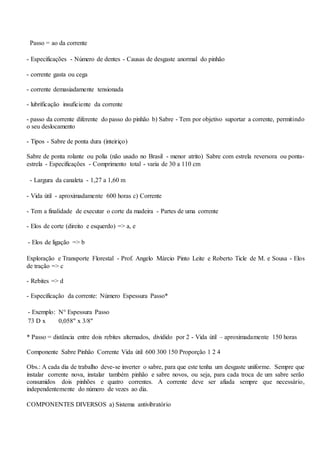 Passo = ao da corrente
- Especificações - Número de dentes - Causas de desgaste anormal do pinhão
- corrente gasta ou cega
- corrente demasiadamente tensionada
- lubrificação insuficiente da corrente
- passo da corrente diferente do passo do pinhão b) Sabre - Tem por objetivo suportar a corrente, permitindo
o seu deslocamento
- Tipos - Sabre de ponta dura (inteiriço)
Sabre de ponta rolante ou polia (não usado no Brasil - menor atrito) Sabre com estrela reversora ou ponta-
estrela - Especificações - Comprimento total - varia de 30 a 110 cm
- Largura da canaleta - 1,27 a 1,60 m
- Vida útil - aproximadamente 600 horas c) Corrente
- Tem a finalidade de executar o corte da madeira - Partes de uma corrente
- Elos de corte (direito e esquerdo) => a, e
- Elos de ligação => b
Exploração e Transporte Florestal - Prof. Angelo Márcio Pinto Leite e Roberto Ticle de M. e Sousa - Elos
de tração => c
- Rebites => d
- Especificação da corrente: Número Espessura Passo*
- Exemplo: N° Espessura Passo
73 D x 0,058" x 3/8"
* Passo = distância entre dois rebites alternados, dividido por 2 - Vida útil – aproximadamente 150 horas
Componente Sabre Pinhão Corrente Vida útil 600 300 150 Proporção 1 2 4
Obs.: A cada dia de trabalho deve-se inverter o sabre, para que este tenha um desgaste uniforme. Sempre que
instalar corrente nova, instalar também pinhão e sabre novos, ou seja, para cada troca de um sabre serão
consumidos dois pinhões e quatro correntes. A corrente deve ser afiada sempre que necessário,
independentemente do número de vezes ao dia.
COMPONENTES DIVERSOS a) Sistema antivibratório
 