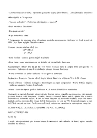 - Amortecedores (em nº de 6) – importantes para evitar doença (dedo-branco) - Cabos (dianteiros e traseiros)
- Garra (grifa) b) De segurança
- Trava do acelerador* - Protetor de mão (dianteiro e traseiro)*
- Freio automático da corrente*
- Pino pega corrente*
- Capa protetora do sabre
* Componentes de segurança ativa, obrigatórios em todas as motosserras fabricadas no Brasil a partir de
1996. (Veja figura a página 28) c) Ferramentas
Passo da corrente ø da lima (Pol) (m)
3/8" 7/32 5,5
1/2" 1/4 6,3
- Lima redonda – utilizada para a afiação da corrente
- Lima chata – usada no rebaixamento do limitador de profundidade da corrente
Recomendações utilizar lima de grã fina com bordos redondos mante-la sempre limpa com gasolina ou
querosene - Calibrador da guia de profundidade e ângulo de corte da corrente
- Chave combinada (de fenda e de boca) – de uso geral na motosserra
Exploração e Transporte Florestal - Prof. Angelo Márcio Pinto Leite e Roberto Ticle de M. e Sousa
- Chave sextavada – usada na montagem e desmontagem de alguns componentes - Chave de fenda pequena
– usada nas regulagens básicas do carburador
- Pincel – usado na limpeza geral da motosserra 4.2.5. Marcas e modelos de motosserras
Atualmente no mercado brasileiro são encontradas diversas marcas e modelos de motosserras, entre as quais
podemos destacar: Stihl, Husqvarna, Homelite, Intertec e Jonsered. Destas marcas, apenas Stihl e Intertec
são fabricadas atualmente no País. A Stihl é a maior fabricante de motosserra do mundo e tem uma fábrica
instalada em São Leopoldo, Rio Grande do Sul. Hoje domina por volta de 70% do mercado mundial e mais
de 85% do mercado nacional. Os diversos modelos de motosserras enquadram-se nas seguintes categorias:
CLASSIFICAÇÃO CILINDRADA (cm³) POT. (cv) PESO VAZIO (Kg)
CONS. COMBUST. (l/h)
0,8 1,6 3,5
A seguir, são apresentados para as duas marcas de motosserras mais utilizadas no Brasil, alguns modelos
existentes no mercado.
 