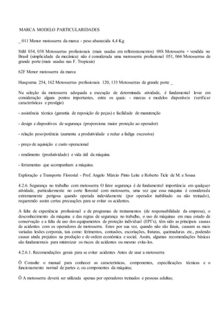 MARCA MODELO PARTICULARIDADES
_ 011 Menor motosserra da marca - peso abastecida 4,4 Kg
Stihl 034, 038 Motosserras profissionais (mais usadas em reflorestamentos) 08S Motosserra + vendida no
Brasil (simplicidade da mecânica) não é considerada uma motosserra profissional 051, 066 Motosserras de
grande porte (mais usadas nas F. Tropicais)
62F Menor motosserra da marca
Husqvarna 254, 162 Motosserras profissionais 120, 133 Motosserras de grande porte _
Na seleção da motosserra adequada a execução de determinada atividade, é fundamental levar em
consideração alguns pontos importantes, entre os quais: - marcas e modelos disponíveis (verificar
características e prestígio)
- assistência técnica (garantia de reposição de peças) e facilidade de manutenção
- design e dispositivos de segurança (proporciona maior proteção ao operador)
- relação peso/potência (aumenta a produtividade e reduz a fadiga excessiva)
- preço de aquisição e custo operacional
- rendimento (produtividade) e vida útil da máquina
- ferramentas que acompanham a máquina.
Exploração e Transporte Florestal - Prof. Angelo Márcio Pinto Leite e Roberto Ticle de M. e Sousa
4.2.6. Segurança no trabalho com motosserra O fator segurança é de fundamental importância em qualquer
atividade, particularmente no corte florestal com motosserra, uma vez que essa máquina é considerada
extremamente perigosa quando operada indevidamente (por operador inabilitado ou não treinado),
requerendo assim certas precauções para se evitar os acidentes.
A falta de experiência profissional e de programas de treinamentos (de responsabilidade da empresa), o
desconhecimento da máquina e das regras de segurança no trabalho, o uso de máquinas em mau estado de
conservação e a falta de uso dos equipamentos de proteção individual (EPI’s), têm sido as principais causas
de acidentes com os operadores de motosserra. Estes por sua vez, quando não são fatais, causam as mais
variadas lesões corporais, tais como: ferimentos, contusões, escoriações, fraturas, queimaduras etc., podendo
causar ainda prejuízos na produção e de ordem econômica e social. Assim, algumas recomendações básicas
são fundamentais para minimizar os riscos de acidentes ou mesmo evita-los.
4.2.6.1. Recomendações gerais para se evitar acidentes Antes de usar a motosserra
Ö Consulte o manual para conhecer as características, componentes, especificações técnicas e o
funcionamento normal de partes e, ou componentes da máquina;
Ö A motosserra deverá ser utilizada apenas por operadores treinados e pessoas adultas;
 