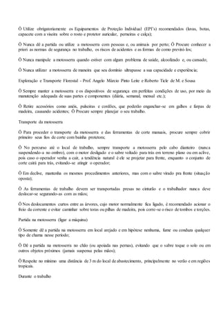 Ö Utilize obrigatoriamente os Equipamentos de Proteção Individual (EPI’s) recomendados (luvas, botas,
capacete com a viseira sobre o rosto e protetor auricular, perneiras e calça);
Ö Nunca dê a partida ou utilize a motosserra com pessoas e, ou animais por perto; Ö Procure conhecer a
priori as normas de segurança no trabalho, os riscos de acidentes e as formas de como previní-los;
Ö Nunca manipule a motosserra quando estiver com algum problema de saúde, alcoolizado e, ou cansado;
Ö Nunca utilizar a motosserra de maneira que seu domínio ultrapasse a sua capacidade e experiência;
Exploração e Transporte Florestal - Prof. Angelo Márcio Pinto Leite e Roberto Ticle de M. e Sousa
Ö Sempre manter a motosserra e os dispositivos de segurança em perfeitas condições de uso, por meio da
manutenção adequada de suas partes e componentes (diária, semanal, mensal etc.);
Ö Retire acessórios como anéis, pulseiras e cordões, que poderão enganchar-se em galhos e farpas de
madeira, causando acidentes; Ö Procure sempre planejar o seu trabalho.
Transporte da motosserra
Ö Para proceder o transporte da motosserra e das ferramentas de corte manuais, procure sempre cobrir
primeiro seus fios de corte com bainha protetora;
Ö No percurso até o local de trabalho, sempre transporte a motosserra pelo cabo dianteiro (nunca
suspendendo-a no ombro), com o motor desligado e o sabre voltado para trás em terreno plano ou em aclive,
pois caso o operador venha a cair, a tendência natural é ele se projetar para frente, enquanto o conjunto de
corte cairá para trás, evitando-se atingir o operador;
Ö Em declive, mantenha os mesmos procedimentos anteriores, mas com o sabre virado pra frente (situação
oposta);
Ö As ferramentas de trabalho devem ser transportadas presas no cinturão e o trabalhador nunca deve
deslocar-se segurando-as com as mãos;
Ö Nos deslocamentos curtos entre as árvores, cujo motor normalmente fica ligado, é recomendado acionar o
freio da corrente e evitar caminhar sobre toras ou pilhas de madeira, pois corre-se o risco de tombos e torções.
Partida na motosserra (ligar a máquina)
Ö Somente dê a partida na motosserra em local arejado e em hipótese nenhuma, fume ou conduza qualquer
tipo de chama nesse período;
Ö Dê a partida na motosserra no chão (ou apoiada nas pernas), evitando que o sabre toque o solo ou em
outros objetos próximos (jamais suspensa pelas mãos);
Ö Respeite no mínimo uma distância de 3 m do local de abastecimento, principalmente no verão e em regiões
tropicais.
Durante o trabalho
 