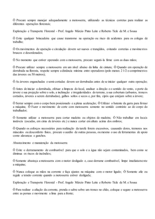 Ö Procure sempre manejar adequadamente a motosserra, utilizando as técnicas corretas para realizar as
diferentes operações florestais;
Exploração e Transporte Florestal - Prof. Angelo Márcio Pinto Leite e Roberto Ticle de M. e Sousa
Ö Evite qualquer brincadeira que cause transtorno na operação ou risco de acidentes para os colegas de
trabalho;
Ö Os movimentos de operação e circulação devem ser suaves e tranqüilos, evitando correrias e movimentos
bruscos e desordenados;
Ö No momento que estiver operando com a motosserra, procure segurá-la firme com as duas mãos;
Ö Procure utilizar sempre a motosserra em um nível abaixo da linha de cintura; Ö Quando em operação de
derrubada na floresta, respeite sempre a distância mínima entre operadores (pelo menos 2 1/2 o comprimentos
das árvores ou 50 metros);
Ö As árvores enganchadas e semi-cortadas devem ser derrubadas antes de se iniciar qualquer outra operação;
Ö Antes de iniciar a derrubada, efetuar a limpeza do local, analisar a direção e o sentido do vento, o porte da
árvore e sua projeção sobre o solo, a inclinação e irregularidades do terreno, a sua cobertura (arbustos, troncos
cortados, árvores a serem derrubadas), galhos soltos e secos e, por fim, cipós que estejam sobre a árvore;
Ö Serrar sempre com o corpo bem posicionado e a plena aceleração; Ö Utilizar o batente da garra para firmar
a máquina; Ö Fazer o movimento de corte com motosserra somente no sentido contrário ao do corpo do
trabalhador;
Ö Somente utilizar a motosserra para cortar madeira ou objetos de madeira; Ö Não trabalhar em locais
instáveis (escadas, em cima de árvores etc.) e nunca cortar em altura acima dos ombros;
Ö Quando os esforços necessários para realização da tarefa forem excessivos, causando dores, tremores nos
músculos ou desconforto físico, procure o auxílio de outras pessoas, ou mesmo o uso de ferramentas de apoio
como alavancas e ganchos.
Abastecimento e manutenção da motosserra
Ö Evite o derramamento de combustível para que o solo e a água não sejam contaminados, bem como se
diminua os riscos de incêndios;
Ö Somente abasteça a motosserra com o motor desligado e, caso derrame combustível, limpe imediatamente
a máquina;
Ö Nunca coloque as mãos na corrente e faça ajustes na máquina com o motor ligado; Ö Somente afie ou
regule a tensão corrente quando a motosserra estiver desligada;
Exploração e Transporte Florestal - Prof. Angelo Márcio Pinto Leite e Roberto Ticle de M. e Sousa
Ö Para realizar a afiação da corrente, prenda o sabre sobre um tronco no chão, coloque e segure a motosserra
entre as pernas e movimente a lima para a frente;
 