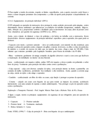 Ö Para regular a tensão da corrente, respeite os limites especificados, pois o aperto excessivo pode forçar o
motor e causar desgaste prematuro dos componentes e, a falta de aperto pode propiciar o desprendimento da
corrente.
4.2.6.2. Equipamentos de proteção individual (EPI’s)
O EPI adequado ao operador de motosserra deve protege-lo contra acidente provocado pela máquina, contra
determinados fatores ambientais que influenciam as condições de trabalho (temperatura, umidade, fuligens,
ruído, vibração etc.), proporcionar conforto e facilidade para os movimentos do corpo, além de possuir cores
vivas chamativas por questão de segurança (LOPES et al., 2001).
Assim, com o intuito de diminuir o risco de acidentes e de lesões no trabalho com a motosserra, foram
desenvolvidos diversos equipamentos de proteção individual específicos para o operador, dos quais pode-se
destacar:
- Capacete com viseira e protetor auricular – deve ser confeccionado com material de alta resistência para
proteger a cabeça do operador contra o impacto de galhos e mesmo de árvores, os olhos e a face de partículas
de madeira e, o ouvido do excesso de ruído que, na maioria das vezes, chega a mais de 100 dBA. Cabe
salientar que o máximo permitido pela Legislação brasileira para 8 horas de trabalho é de 85 dBA.
- Blusa – vestimenta geralmente de manga comprida de algodão (absorver o suor) e com cores que facilitam
a visualização do trabalhador no interior da área florestal.
Luvas – confeccionada em vaqueta e náilon, palma 100% de vaqueta e, dorso e punho em poliamida e sobre
forro de jersey. Vestimenta para proteção das mãos contra cortes e perfurações.
- Calça especial – calça com diversas camadas de nylon, com proteção interna na frente e panturrilha em
camadas de malha e poliésteres, permitindo boa ventilação e alta resistência. Assim, quando a corrente pega
na calça, enrola no nylon e não atinge o operador.
- Caneleira – confeccionada em fibra de vidro ou couro, cuja função é proteger as pernas do operador.
- Coturno – calçado em couro com biqueira de aço para resistir ao impacto da corrente, acolchoado
internamente com uma camada de espuma e solado antiderrapante. Visa proteger os pés do operador contra
cortes e perfurações.
Exploração e Transporte Florestal - Prof. Angelo Márcio Pinto Leite e Roberto Ticle de M. e Sousa
A figura a seguir, mostra os principais equipamentos de segurança de uso obrigatório para um operador de
motosserra.
1 – Capacete 2 – Protetor auricular
3 – Protetor facial 4 – Vestimenta sinalizada
5 – Bolsos fechados 6 – Luvas
Fonte: STIHL (1996) 7 – Calça de proteção 8 – Bota com biqueira de aço e antiderapante
 