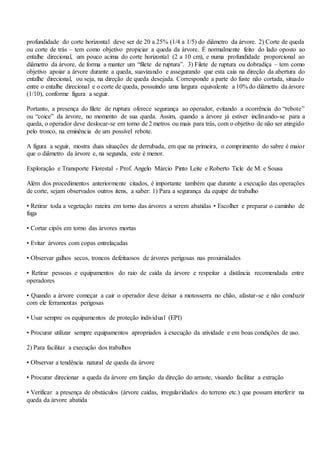 profundidade do corte horizontal deve ser de 20 a 25% (1/4 a 1/5) do diâmetro da árvore. 2) Corte de queda
ou corte de trás – tem como objetivo propiciar a queda da árvore. É normalmente feito do lado oposto ao
entalhe direcional, um pouco acima do corte horizontal (2 a 10 cm), e numa profundidade proporcional ao
diâmetro da árvore, de forma a manter um “filete de ruptura”. 3) Filete de ruptura ou dobradiça – tem como
objetivo apoiar a árvore durante a queda, suavizando e assegurando que esta caia na direção da abertura do
entalhe direcional, ou seja, na direção de queda desejada. Corresponde a parte do fuste não cortada, situado
entre o entalhe direcional e o corte de queda, possuindo uma largura equivalente a 10% do diâmetro da árvore
(1/10), conforme figura a seguir.
Portanto, a presença do filete de ruptura oferece segurança ao operador, evitando a ocorrência do “rebote”
ou “coice” da árvore, no momento de sua queda. Assim, quando a árvore já estiver inclinando-se para a
queda, o operador deve deslocar-se em torno de 2 metros ou mais para trás, com o objetivo de não ser atingido
pelo tronco, na eminência de um possível rebote.
A figura a seguir, mostra duas situações de derrubada, em que na primeira, o comprimento do sabre é maior
que o diâmetro da árvore e, na segunda, este é menor.
Exploração e Transporte Florestal - Prof. Angelo Márcio Pinto Leite e Roberto Ticle de M. e Sousa
Além dos procedimentos anteriormente citados, é importante também que durante a execução das operações
de corte, sejam observados outros itens, a saber: 1) Para a segurança da equipe de trabalho
• Retirar toda a vegetação rateira em torno das árvores a serem abatidas • Escolher e preparar o caminho de
fuga
• Cortar cipós em torno das árvores mortas
• Evitar árvores com copas entrelaçadas
• Observar galhos secos, troncos defeituosos de árvores perigosas nas proximidades
• Retirar pessoas e equipamentos do raio de caída da árvore e respeitar a distância recomendada entre
operadores
• Quando a árvore começar a cair o operador deve deixar a motosserra no chão, afastar-se e não conduzir
com ele ferramentas perigosas
• Usar sempre os equipamentos de proteção individual (EPI)
• Procurar utilizar sempre equipamentos apropriados à execução da atividade e em boas condições de uso.
2) Para facilitar a execução dos trabalhos
• Observar a tendência natural de queda da árvore
• Procurar direcionar a queda da árvore em função da direção do arraste, visando facilitar a extração
• Verificar a presença de obstáculos (árvore caídas, irregularidades do terreno etc.) que possam interferir na
queda da árvore abatida
 