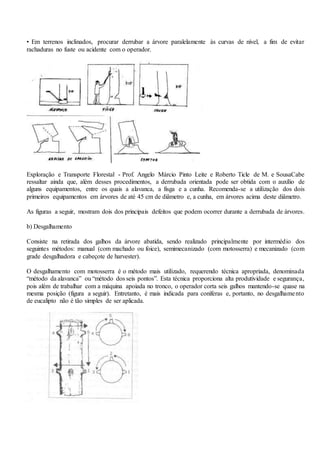 • Em terrenos inclinados, procurar derrubar a árvore paralelamente às curvas de nível, a fim de evitar
rachaduras no fuste ou acidente com o operador.
Exploração e Transporte Florestal - Prof. Angelo Márcio Pinto Leite e Roberto Ticle de M. e SousaCabe
ressaltar ainda que, além desses procedimentos, a derrubada orientada pode ser obtida com o auxílio de
alguns equipamentos, entre os quais a alavanca, a fisga e a cunha. Recomenda-se a utilização dos dois
primeiros equipamentos em árvores de até 45 cm de diâmetro e, a cunha, em árvores acima deste diâmetro.
As figuras a seguir, mostram dois dos principais defeitos que podem ocorrer durante a derrubada de árvores.
b) Desgalhamento
Consiste na retirada dos galhos da árvore abatida, sendo realizado principalmente por intermédio dos
seguintes métodos: manual (com machado ou foice), semimecanizado (com motosserra) e mecanizado (com
grade desgalhadora e cabeçote de harvester).
O desgalhamento com motosserra é o método mais utilizado, requerendo técnica apropriada, denominada
“método da alavanca” ou “método dos seis pontos”. Esta técnica proporciona alta produtividade e segurança,
pois além de trabalhar com a máquina apoiada no tronco, o operador corta seis galhos mantendo-se quase na
mesma posição (figura a seguir). Entretanto, é mais indicada para coníferas e, portanto, no desgalhamento
de eucalipto não é tão simples de ser aplicada.
 