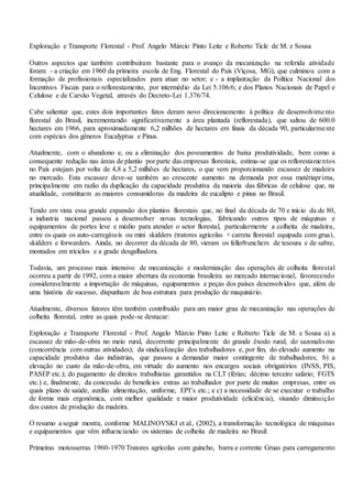 Exploração e Transporte Florestal - Prof. Angelo Márcio Pinto Leite e Roberto Ticle de M. e Sousa
Outros aspectos que também contribuíram bastante para o avanço da mecanização na referida atividade
foram: - a criação em 1960 da primeira escola de Eng. Florestal do País (Viçosa, MG), que culminou com a
formação de profissionais especializados para atuar no setor; e - a implantação da Política Nacional dos
Incentivos Fiscais para o reflorestamento, por intermédio da Lei 5.106/6; e dos Planos Nacionais de Papel e
Celulose e de Carvão Vegetal, através do Decreto-Lei 1.376/74.
Cabe salientar que, estes dois importantes fatos deram novo direcionamento à política de desenvolvimento
florestal do Brasil, incrementando significativamente a área plantada (reflorestada), que saltou de 600.0
hectares em 1966, para aproximadamente 6,2 milhões de hectares em finais da década 90, particularmente
com espécies dos gêneros Eucalyptus e Pinus.
Atualmente, com o abandono e, ou a eliminação dos povoamentos de baixa produtividade, bem como a
consequente redução nas áreas de plantio por parte das empresas florestais, estima-se que os reflorestamentos
no País estejam por volta de 4,8 a 5,2 milhões de hectares, o que vem proporcionando escassez de madeira
no mercado. Esta escassez deve-se também ao crescente aumento na demanda por essa matériaprima,
principalmente em razão da duplicação da capacidade produtiva da maioria das fábricas de celulose que, na
atualidade, constituem as maiores consumidoras da madeira de eucalipto e pinus no Brasil.
Tendo em vista essa grande expansão dos plantios florestais que, no final da década de 70 e início da de 80,
a industria nacional passou a desenvolver novas tecnologias, fabricando outros tipos de máquinas e
equipamentos de portes leve e médio para atender o setor florestal, particularmente a colheita de madeira,
entre os quais os auto-carregáveis ou mini skidders (tratores agrícolas + carreta florestal equipada com grua),
skidders e forwarders. Ainda, no decorrer da década de 80, vieram os fellerbunchers de tesoura e de sabre,
montados em triciclos e a grade desgalhadora.
Todavia, um processo mais intensivo de mecanização e modernização das operações de colheita florestal
ocorreu a partir de 1992, com a maior abertura da economia brasileira ao mercado internacional, favorecendo
consideravelmente a importação de máquinas, equipamentos e peças dos países desenvolvidos que, além de
uma história de sucesso, dispunham de boa estrutura para produção de maquinário.
Atualmente, diversos fatores têm também contribuído para um maior grau de mecanização nas operações de
colheita florestal, entre as quais pode-se destacar:
Exploração e Transporte Florestal - Prof. Angelo Márcio Pinto Leite e Roberto Ticle de M. e Sousa a) a
escassez de mão-de-obra no meio rural, decorrente principalmente do grande êxodo rural; do sazonalismo
(concorrência com outras atividades); da sindicalização dos trabalhadores e, por fim, do elevado aumento na
capacidade produtiva das indústrias, que passou a demandar maior contingente de trabalhadores; b) a
elevação no custo da mão-de-obra, em virtude do aumento nos encargos sociais obrigatórios (INSS, PIS,
PASEP etc.); do pagamento de direitos trabalhistas garantidos na CLT (férias; décimo terceiro salário; FGTS
etc.) e, finalmente, da concessão de benefícios extras ao trabalhador por parte de muitas empresas, entre os
quais plano de saúde, auxílio alimentação, uniforme, EPI’s etc.; e c) a necessidade de se executar o trabalho
de forma mais ergonômica, com melhor qualidade e maior produtividade (eficiência), visando diminuição
dos custos de produção da madeira.
O resumo a seguir mostra, conforme MALINOVSKI et al., (2002), a transformação tecnológica de máquinas
e equipamentos que vêm influenciando os sistemas de colheita de madeira no Brasil:
Primeiras motosserras 1960-1970 Tratores agrícolas com guincho, barra e corrente Gruas para carregamento
 