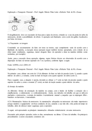 Exploração e Transporte Florestal - Prof. Angelo Márcio Pinto Leite e Roberto Ticle de M. e Sousa
O desgalhamento deve ser executado da base para o ápice da árvore, evitando-se o uso da ponta do sabre da
motosserra, devido a possibilidade de rebote. A operação será finalizada com o corte dos galhos localizados
por baixo do tronco.
‘c) Traçamento ou toragem
Consistindo no seccionamento do fuste em toras ou toretes, cujo comprimento varia de acordo com a
finalidade da madeira, a execução dessa operação requer também técnica apropriada, com o intuito de se
obter maior rendimento, segurança, menor desgaste físico do operador e dano na madeira (defeito como
rachadura, por exemplo).
Assim, para a execução dessa operação, algumas regras básicas devem ser observadas de acordo com a
disposição do fuste no terreno (apoiado em 1 ou 2 pontos), conforme figura a seguir.
Fonte: LOPES, et al. (2001) 41
Exploração e Transporte Florestal - Prof. Angelo Márcio Pinto Leite e Roberto Ticle de M. e Sousa
No primeiro caso, efetuar um corte de 1/5 do diâmetro do fuste no lado de pressão (corte 1), usando a parte
inferior do sabre e, o restante, cortar no lado de tração com a parte superior do sabre (corte 2).
Para o segundo caso, a situação é oposta, devendo-se efetuar o 1º corte no lado de pressão usando a parte
superior do sabre e, cortar o restante (2º corte), no lado de tração usando a parte inferior do sabre.
d) Arranjo da madeira
As diferentes formas de arrumação da madeira no campo, com o intuito de facilitar a extração são o
empilhamento, o enleiramento e o embondeiramento. Assim, nos métodos de trabalho em que se utilizam
machados e motosserras, o arranjo da madeira é normalmente manual e, naqueles que se empregam feller-
bunchers ou harvesters, é mecanizado.
4.2.8. Manutenções básicas da motosserra As manutenções adequadas na motosserra são muito importantes
porque mantém o equipamento em boas condições de uso, aumenta a sua vida útil, evita perda de tempo no
trabalho, além de oferecer maior segurança para o operador.
A seguir, será apresentado as principais manutenções efetuadas rotineiramente em uma motosserra.
Executada pelo próprio operador, todos os dias, normalmente na última 1/2 hora de trabalho. Os principais
procedimentos a serem executados consistem em:
 