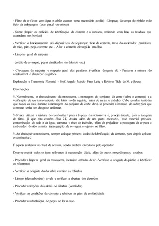 - Filtro de ar (lavar com água e sabão quantas vezes necessário ao dia) - Limpeza da tampa do pinhão e do
freio da embreagem (usar pincel ou estopa)
- Sabre (limpar os orifícios de lubrificação da corrente e a canaleta, retirando com lima os resíduos que
acumulam nas bordas)
- Verificar o funcionamento dos dispositivos de segurança: freio da corrente, trava do acelerador, protetores
de mão, pino pega corrente etc. - Afiar a corrente e imergi-la em óleo
- Limpeza geral da máquina
cordão de arranque, peças danificadas ou faltando etc.)
- Checagem da máquina e reaperto geral dos parafusos (verificar desgaste do - Preparar a mistura do
combustível e abastecer os galões.
Exploração e Transporte Florestal - Prof. Angelo Márcio Pinto Leite e Roberto Ticle de M. e Sousa
Observações
¾ Normalmente, o abastecimento da motosserra, a montagem do conjunto de corte (sabre e corrente) e a
verificação de seu tensionamento são feitos no dia seguinte, antes de iniciar o trabalho. Cabe ressaltar também
que, todos os dias, durante a montagem do conjunto de corte, deve-se proceder a inversão do sabre para que
o mesmo tenha um desgaste uniforme.
¾ Nunca utilizar a mistura de combustível para a limpeza da motosserra e, principalmente, para a lavagem
do filtro, já que esta contém óleo 2T. Assim, além de um gasto excessivo, esse material provoca
contaminação do solo e da água, aumenta o risco de incêndio, além de prejudicar a passagem de ar para o
carburador, devido a maior impregnação de serragem e sujeiras no filtro.
¾ Ao abastecer a motosserra, sempre coloque primeiro o óleo de lubrificação da corrente, para depois colocar
o combustível.
É aquela realizada no final de semana, sendo também executada pelo operador.
Deve-se repetir todos os itens referentes à manutenção diária, além de outros procedimentos, a saber:
- Proceder a limpeza geral da motosserra, inclusive entradas de ar - Verificar o desgaste do pinhão e lubrificar
os rolamentos
- Verificar o desgaste do do sabre e retirar as rebarbas
- Limpar (descarbonizar) a vela e verificar a abertura dos eletrodos
- Proceder a limpeza das aletas do cilindro (ventilador)
- Verificar as condições da corrente e rebaixar as guias de profundidade
- Proceder a substituição de peças, se for o caso.
 