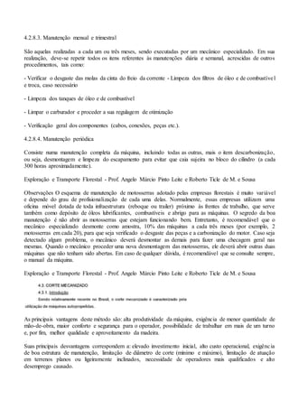 4.2.8.3. Manutenção mensal e trimestral
São aquelas realizadas a cada um ou três meses, sendo executadas por um mecânico especializado. Em sua
realização, deve-se repetir todos os itens referentes às manutenções diária e semanal, acrescidas de outros
procedimentos, tais como:
- Verificar o desgaste das molas da cinta do freio da corrente - Limpeza dos filtros de óleo e de combustível
e troca, caso necessário
- Limpeza dos tanques de óleo e de combustível
- Limpar o carburador e proceder a sua regulagem de otimização
- Verificação geral dos componentes (cabos, conexões, peças etc.).
4.2.8.4. Manutenção periódica
Consiste numa manutenção completa da máquina, incluindo todas as outras, mais o item descarbonização,
ou seja, desmontagem e limpeza do escapamento para evitar que caia sujeira no bloco do cilindro (a cada
300 horas aproximadamente).
Exploração e Transporte Florestal - Prof. Angelo Márcio Pinto Leite e Roberto Ticle de M. e Sousa
Observações O esquema de manutenção de motosserras adotado pelas empresas florestais é muito variável
e depende do grau de profisionalização de cada uma delas. Normalmente, essas empresas utilizam uma
oficina móvel dotada de toda infraestrutura (reboque ou trailer) próximo às frentes de trabalho, que serve
também como depósito de óleos lubrificantes, combustíveis e abrigo para as máquinas. O segredo da boa
manutenção é não abrir as motosserras que estejam funcionando bem. Entretanto, é recomendável que o
mecânico especializado desmonte como amostra, 10% das máquinas a cada três meses (por exemplo, 2
motosserras em cada 20), para que seja verificado o desgaste das peças e a carbonização do motor. Caso seja
detectado algum problema, o mecânico deverá desmontar as demais para fazer uma checagem geral nas
mesmas. Quando o mecânico proceder uma nova desmontagem das motosserras, ele deverá abrir outras duas
máquinas que não tenham sido abertas. Em caso de qualquer dúvida, é recomendável que se consulte sempre,
o manual da máquina.
Exploração e Transporte Florestal - Prof. Angelo Márcio Pinto Leite e Roberto Ticle de M. e Sousa
As principais vantagens deste método são: alta produtividade da máquina, exigência de menor quantidade de
mão-de-obra, maior conforto e segurança para o operador, possibilidade de trabalhar em mais de um turno
e, por fim, melhor qualidade e aproveitamento da madeira.
Suas principais desvantagens correspondem a: elevado investimento inicial, alto custo operacional, exigência
de boa estrutura de manutenção, limitação de diâmetro de corte (mínimo e máximo), limitação de atuação
em terrenos planos ou ligeiramente inclinados, necessidade de operadores mais qualificados e alto
desemprego causado.
 