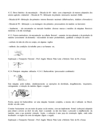 4.3.2. Breve histórico da mecanização - Década de 60 – início com a importação de tratores adaptados dos
setores agrícola e industrial - Década de 70 - fabricação da primeira motosserra nacional (Stihl)
- Década de 80 - fabricação dos primeiros tratores florestais nacionais (fellerbunchers, skidders e forwarders)
- Década de 90 – fabricação e, ou montagem dos primeiros processadores de madeira ou harvesters
- Atualmente – são encontrados no mercado brasileiro diversas marcas e modelos de máquinas florestais
modernas e de alta tecnologia.
4.3.3. Fatores motivadores da mecanização na colheita florestal - aumento da área plantada e da produção de
madeira (crescimento da demanda) - necessidade de maior produtividade, qualidade e redução de custos
- carência de mão-de-obra no campo, em algumas regiões
- melhoria das condições de trabalho para o ser humano etc.
Exploração e Transporte Florestal - Prof. Angelo Márcio Pinto Leite e Roberto Ticle de M. e Sousa
4.3.4. Principais máquinas utilizadas 4.3.4.1. Bushcombine (processador combinado)
Esta máquina pode realizar, simultaneamente as operações de derrubada, desgalhamento, traçamento,
carregamento e extração da madeira (figura a seguir).
Porém, apesar do bushcombine ser uma máquina bastante completa, a mesma não é utilizada no Brasil,
devido seu alto custo.
Consiste basicamente em um trator de pneus ou de esteiras, com um implemento frontal (cabeçote) adaptado
para abater a árvore ao nível do solo, fazer o acumulo ou não dos fustes e proceder o empilhamento da
madeira, para a sua posterior extração. Assim, o cabeçote é uma peça de construção rígida, onde estão
localizados os órgãos de corte da máquina (figura a seguir).
Exploração e Transporte Florestal - Prof. Angelo Márcio Pinto Leite e Roberto Ticle de M. e Sousa
 