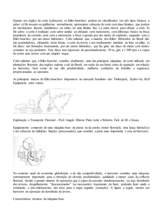 Quanto aos órgãos de corte (cabeçote), os feller-bunchers podem ser classificados em três tipos básicos, a
saber: a) De tesoura ou guilhotina: normalmente apresentam cabeçote de corte com duas lâminas, que podem
ter movimentos laterais simultâneos ou então, ter uma lâmina fixa e a outra móvel, para efetuar o corte. b)
De sabre: o corte é realizado com sabre similar ao efetuado com motosserra, com diferença básica na força
propulsora da corrente, pois com a motosserra a força é gerada por um motor de explosão, enquanto com o
feller-buncher, por um motor hidráulico. Cabe salientar que, a maioria dos fellers fabricados no Brasil não
são acumuladores, efetuando desta forma, o corte da árvore e seu tombamento imediato na leira ou pilha. c)
De disco: são formados basicamente por um motor hidráulico, que faz girar um disco de metal com dentes
cortantes no seu perímetro. Este disco tem espessura de aproximadamente 50 m, gira a 1.500 rpm e é capaz
de cortar uma árvore com um simples toque.
Cabe salientar que, o feller-buncher constitui atualmente, uma das principais máquinas de corte utilizada em
plantações florestais das regiões sudeste e sul do Brasil, em razão de seu baixo custo de aquisição em relação
ao harvester, bem como de sua alta produtividade, melhores condições de trabalho e segurança
proporcionadas ao operador.
As principais marcas de feller-bunchers disponíveis no mercado brasileiro são: Timberjack, Hydro-Ax, Bell
Equipment, entre outras.
Exploração e Transporte Florestal - Prof. Angelo Márcio Pinto Leite e Roberto Ticle de M. e Sousa
Equipamento composto de uma máquina-base de pneus ou de esteira (trator florestal), uma lança hidráulica
e um cabeçote de múltiplas funções (processador), que constitui a parte mais importante e cara do harvester.
No contexto atual de economia globalizada e de alta competitividade, o harvester constitui uma máquina
extremamente importante para a obtenção de elevada produtividade, qualidade e menor custo da colheita
florestal, devido o grande número de operações que é capaz de executar simultaneamente, ou seja, derrubada
das árvores, desgalhamento, “descascamento” (se necessário), traçamento do fuste, podendo fazer ainda o
sortimento e pré-enleiramento das toras para a etapa seguinte (extração). A figura a seguir, mostra um
harvester na operação de derrubada de árvore.
Características técnicas da máquina-base
 