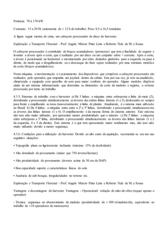 Potência: 70 à 170 kW
Consumo: 15 a 20 l/h (autonomia de ± 12 h de trabalho) Peso: 8,5 a 16,5 toneladas
A figura seguir mostra de cima, um cabeçote processador de disco do harvester.
Exploração e Transporte Florestal - Prof. Angelo Márcio Pinto Leite e Roberto Ticle de M. e Sousa
O cabeçote processador é constituído de braços acumuladores (prensores) que tem a finalidade de segurar e
levantar a árvore após o corte, que é realizado por um disco ou um conjunto sabre + corrente. Após o corte,
a árvore é posicionada na horizontal e movimentada por rolos dentados giratórios para a esquerda ou para a
direita, de modo que o desgalhamento ou o descasque do fuste sejam realizados por uma estrutura metálica
de corte (braços acumuladores).
Nesta máquina, a movimentação e o acionamento dos dispositivos que compõem o cabeçote processador são
realizados pelo operador, que empunha um joystick dentro da cabine. Esta por sua vez, já vem na atualidade,
climatizada e equipada com aparelho de som para maior conforto do operador. Alguns modelos dispõem
ainda de um sistema informatizado que determina as dimensões de corte da madeira e registra, o volume
processado por turno de trabalho.
4.3.5. Sistemas de trabalho com o harvester a) De 3 linhas: a máquina entra sobreposta a linha do meio (2),
derrubando e processando simultaneamente as árvores das outras linhas laterais (1 e 3), deslocando-se sempre
para frente e empilhando as toras transversalmente à linha de plantio. Atualmente, é o sistema mais utilizado
no Brasil. b) De 4 linhas: a máquina entra entre a 2ª e 3ª linhas, derrubando e processando simultaneamente
as árvores das linhas laterais (1 e 4). O empilhamento é da mesma forma do sistema anterior. Este sistema
não tem sido muito utilizado, por apresentar menor produtividade que o anterior. c) De 5 linhas: a máquina
entra sobreposta a 3ª linha, derrubando e processando simultaneamente as árvores das linhas laterais (1 e 2
da esquerda, 4 e 5 da direita). Este sistema é o que tem apresentado maior rendimento mas, não tem sido
muito utilizado devido a menor segurança.
4.3.6. Condições para a utilização do harvester Devido ao alto custo de aquisição, recomenda-se seu uso nas
seguintes situações:
• Topografia plana ou ligeiramente inclinada (máximo 15% de declividade)
• Alta densidade do povoamento (maior que 750 árvores/hectare)
• Alta produtividade do povoamento (árvores acima de 30 cm de DAP)
• Boa capacidade suporte e características físicas do solo
• Ausência de sub-bosque, irregularidades no terreno etc.
Exploração e Transporte Florestal - Prof. Angelo Márcio Pinto Leite e Roberto Ticle de M. e Sousa
Vantagens e desvantagens do harvester Vantagens - Operacional: redução de mão-de-obra (requer apenas o
operador)
- Técnica: segurança no abastecimento de madeira (produtividade de ± 300 st/madeira/dia, equivalente ao
trabalho de ±10 operadores de motosserra)
 