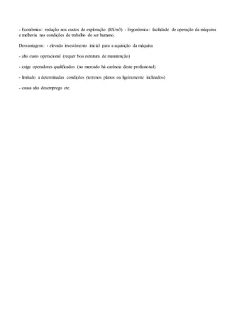 - Econômica: redução nos custos de exploração (R$/m3) - Ergonômica: facilidade de operação da máquina
e melhoria nas condições de trabalho do ser humano.
Desvantagens: - elevado investimento inicial para a aquisição da máquina
- alto custo operacional (requer boa estrutura de manutenção)
- exige operadores qualificados (no mercado há carência deste profissional)
- limitado a determinadas condições (terrenos planos ou ligeiramente inclinados)
- causa alto desemprego etc.
 