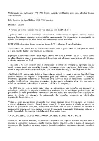 Modernização das motosserras 1970-1980 Tratores agrícolas modificados com pinça hidráulica traseira
Autocarregáveis
Feller bunchers de disco Skidders 1980-1990 Harvesters
Dellimbers Slashers
A evolução da colheita florestal pode ser vista ainda, de com REZENDE ( ) e
A partir de então, o nível de mecanização tem aumentado acentuadamente em algumas empresas, fazendo
com que determinadas operações sejam realizadas mecanicamente. Em consequência, a produtividade da
colheita que era expressa em horas, passou a ser expressa em minutos (m3/min.).
LEITE (2001), da seguinte forma: - Antes da década de 70 -› utilização de métodos rústicos;
- Na década de 70 -› ênfase dada aos aspectos silviculturais entre os quais a altura do corte (definida entre 5
e 15 cm), visando facilitar a movimentação de máquinas
Exploração e Transporte Florestal - Prof. Angelo Márcio Pinto Leite e Roberto Ticle de M. e Sousa dentro
do talhão. Buscou-se ainda o desenvolvimento de ferramentas mais adequadas ao corte, tendo sido fabricado
a primeira motosserra no Brasil;
- Na década de 80 -› deu-se maior ênfase à sistematização e controle das operações de exploração (análise
dos ciclos operacionais), por intermédio da técnica de estudo de tempos e movimentos. Enfatizou-se ainda a
melhoria no padrão das estradas (estabilização), com vistas a evitar interrupções no tráfego dos veículos;
- Nadécada de 90 -› deu-se maior ênfase ao desempenho do maquinário, visando o aumento da produtividade
(seleção adequada de máquinas e equipamentos para cada atividade, técnicas corretas de operação,
manutenção apropriada, treinamento de operadores etc.). Buscou-se ainda um planejamento adequado das
estradas, considerando-se os aspectos geométricos, técnicos como a densidade ótima etc., com vistas a
reduzir os impactos no meio ambiente e aumentar a eficiência do transporte; e
- De 2000 pra cá – está se dando maior ênfase na automatização das operações, por intermédio da
mecanização (utilização de máquinas e equipamentos modernos e de alta tecnologia), particularmente nos
povoamentos de maior produtividade e implantados em áreas planas. Está se buscando ainda a redução dos
custos da colheita, por intermédio da racionalização das operações, treinamento da mão-de-obra,
terceirização das atividades etc.
Verifica-se assim que, nas últimas três décadas houve grande mudança e novo direcionamento nas pesquisas
e práticas relacionadas à colheita florestal, com a introdução de novos sistemas e métodos de trabalho, de
técnicas de planejamento avançadas, de esquemas de trabalho mais eficientes e racionais, de máquinas e
equipamentos modernos, de novas técnicas gerenciais (reengenharia, terceirização de atividades, sistemas de
gestão da qualidade, de segurança no trabalho etc.), dentre outras coisas.
4. CENÁRIO ATUAL DA MECANIZAÇÃO DA COLHEITA FLORESTAL NO BRASIL
Atualmente, no mercado brasileiro, encontram-se a disposição das empresas florestais diversos tipos de
máquinas e equipamentos avançados e de alta tecnologia (marcas e modelos), entre os quais pode-se destacar:
motosserras, feller-bunchers, harvesters, skidders, forwarders, guinchos, carregadores florestais, caminhões
etc.
 