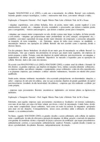 Segundo MALINOVSKI et al. (2002), a cada ano a mecanização da colheita florestal vem evoluindo,
trazendo grandes avanços tecnológicos, a saber: - motosserras mais leves, com menor vibração e ruído;
Exploração e Transporte Florestal - Prof. Angelo Márcio Pinto Leite e Roberto Ticle de M. e Sousa
- máquinas ergonômicas, com cabines fechadas, livres de poeira, menor ruído, assento regulável e com
amortecedores, joystick etc.; - máquinas de corte, acumulador e processador, que deixam a madeira pronta
para o carregamento; - tratores autocarregáveis, que deixam a madeira pronta para o transporte;
- máquinas que causam menor compactação no solo, devido a pneus mais largos ou duplos, de baixa pressão
e com esteiras; - máquinas que proporcionam maior produtividade no corte, extração, carregamento etc.; -
caminhões com maior capacidade de carga, devido maior dimensão da composição e carrocerias adequadas
ao transporte de toras compridas; - etc. Entretanto, apesar de todos esses avanços, na atualidade, a
mecanização intensiva nas operações de colheita florestal não tem ocorrido como o esperado, devido a
diversos fatores.
Um dos principais fatores limitadores da adoção de um maior grau de mecanização na colheita florestal é a
terceirização, visto que a maioria das prestadoras de serviços que atuam neste segmento, são empresas de
portes pequeno e médio. Portanto, estas não dispõem de capital suficiente para investimento em máquinas e
equipamentos de última geração, atualmente disponíveis no mercado e requeridos para as operações de
colheita florestal, dado o alto custo dos mesmos.
De acordo com MALINOVSKI et al. (2002) e MACHADO (2002), o cenário atual da colheita é formado de
três divisões: as grandes empresas, que dispõem de máquinas leves, médias e pesadas altamente sofisticadas;
as empresas médias, que utilizam máquinas e equipamentos pouco sofisticados e mão-de-obra especializada;
e as pequenas empresas, que continuam a utilizar métodos rudimentares, baseados em mãode-obra pouco
qualificada.
Sendo assim, sistemas totalmente mecanizados vêm ocorrendo principalmente em determinadas situações, a
saber: - empresas do sub-setor de celulose, uma vez que as mesmas dispõem de grande quantidade de capital
para investimento (resultado da alta lucratividade da celulose); - empresas que vêm realizando a colheita por
conta própria;
- empresas cujos povoamentos florestais encontram-se implantados em terrenos planos ou ligeiramente
inclinados.
Exploração e Transporte Florestal - Prof. Angelo Márcio Pinto Leite e Roberto Ticle de M. e Sousa
Entretanto, para aquelas empresas cujos povoamentos encontram-se localizados em terrenos acidentados,
com mais de um fuste por cepa e de baixo volume por árvore, o nível de mecanização é ainda baixo, devido
a uma maior complexidade desses ambientes, bem como em razão da carência de maquinário apropriado
para atuar em tais situações. Consequentemente, nesses casos, prevalece ainda a utilização de métodos
manuais e, ou semimecanizados.
No futuro, segundo MACHADO (2002), os grandes desafios a serem enfrentados pela colheita de madeira
serão: a qualificação da mão-de-obra para a operação de máquinas de última geração, o mercado de máquinas
com garantia de assistência técnica e reposição de peças, o processo de certificação que requer procedimentos
ambientalmente corretos, e o povoamento ambientalmente saudável. Portanto, o grande desafio é manter ou
elevar a produtividade dos plantios florestais, independentemente da rotação.
 