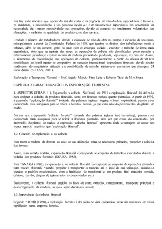 Por fim, cabe salientar que, apesar do seu alto custo e da exigência de mão-deobra especializada e treinada,
na atualidade, a mecanização é um processo inevitável e de fundamental importância em decorrência da
necessidade de: - maior produtividade nas operações, devido ao aumento no rendimento volumétrico das
plantações; - melhoria na qualidade do produto e, ou dos serviços;
- reduzir o número de trabalhadores devido a escassez de mão-de-obra no campo e elevação de seu custo,
principalmente a partir da Constituição Federal de 1988, que igualou os direitos dos trabalhadores rurais e
urbanos, além de um aumento geral no custo com os encargos sociais; - executar o trabalho de forma mais
ergonômica, visto que na maioria das vezes, as operações de colheita são classificadas como pesadas e
extremamente pesadas; e - reduzir o custo da madeira por unidade produzida, seja em st., m3, ton. etc. Assim,
o incremento da mecanização nas operações de colheita, particularmente a partir da década de 90 tem
possibilitado ao Brasil manter-se competitivo no mercado internacional de produtos florestais, devido ao alto
rendimento do maquinário utilizado e à possibilidade de trabalho ininterrupto em turnos que abrangem 24
horas diárias (SEIXAS, 2001).
Exploração e Transporte Florestal - Prof. Angelo Márcio Pinto Leite e Roberto Ticle de M. e Sousa
CAPÍTULO 2 CARACTERIZAÇÃO DA EXPLORAÇÃO FLORESTAL
1. ASPECTOS GERAIS 1.1. Exploração x colheita No Brasil, até 1991 a exploração florestal foi utilizada
para designar a colheita de produtos florestais, tanto em florestas nativas quanto plantadas. A partir de 1992,
a expressão “exploração florestal” (oriunda das palavras inglesas logging e forest explotation), passou a ser
considerada mais adequada para se referir a florestas nativas, já que estas não são provenientes do plantio de
mudas.
Por sua vez, a expressão “colheita florestal” (oriunda das palavras inglesas tree harvesting), passou a ser
considerada mais adequada para se referir a florestas plantadas, uma vez que estas são constituídas por
intermédio do plantio de mudas. A expressão “colheita florestal” apresenta ainda a vantagem de causar um
menor impacto negativo que “exploração florestal”.
1.2. Conceito de exploração e, ou colheita
Para trazer a madeira da floresta ao local de sua utilização torna-se necessário primeiro, proceder a colheita
das árvores.
Assim, num sentido restrito, exploração florestal corresponde ao conjunto de trabalhos executados durante a
colheita dos produtos florestais (SOUZA, 1985).
Para TANAKA (1986), a exploração e, ou colheita florestal corresponde ao conjunto de operações efetuadas
num maciço florestal, visando preparar e transportar a madeira até o local de sua utilização, usando-se
técnicas e padrões estabelecidos, com a finalidade de transformá-la em produto final (madeira serrada,
celulose, carvão, chapas de aglomerados e compensados etc.).
Basicamente, a colheita florestal engloba as fases de corte, extração, carregamento, transporte principal e
descarregamento da madeira, as quais serão discutidas adiante.
1.3. Importância da colheita florestal
Segundo STOHR (1980), a exploração florestal é do ponto de vista econômico, uma das atividades de maior
significado numa empresa florestal.
 