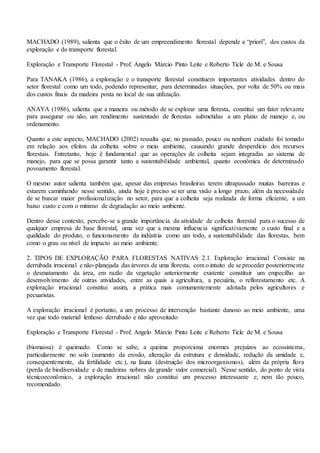 MACHADO (1989), salienta que o êxito de um empreendimento florestal depende a “priori”, dos custos da
exploração e do transporte florestal.
Exploração e Transporte Florestal - Prof. Angelo Márcio Pinto Leite e Roberto Ticle de M. e Sousa
Para TANAKA (1986), a exploração e o transporte florestal constituem importantes atividades dentro do
setor florestal como um todo, podendo representar, para determinadas situações, por volta de 50% ou mais
dos custos finais da madeira posta no local de sua utilização.
ANAYA (1986), salienta que a maneira ou método de se explorar uma floresta, constitui um fator relevante
para assegurar ou não, um rendimento sustentado de florestas submetidas a um plano de manejo e, ou
ordenamento.
Quanto a este aspecto, MACHADO (2002) ressalta que, no passado, pouco ou nenhum cuidado foi tomado
em relação aos efeitos da colheita sobre o meio ambiente, causando grande desperdício dos recursos
florestais. Entretanto, hoje é fundamental que as operações de colheita sejam integradas ao sistema de
manejo, para que se possa garantir tanto a sustentabilidade ambiental, quanto econômica de determinado
povoamento florestal.
O mesmo autor salienta também que, apesar das empresas brasileiras terem ultrapassado muitas barreiras e
estarem caminhando nesse sentido, ainda hoje é preciso se ter uma visão a longo prazo, além da necessidade
de se buscar maior profissionalização no setor, para que a colheita seja realizada de forma eficiente, a um
baixo custo e com o mínimo de degradação ao meio ambiente.
Dentro desse contexto, percebe-se a grande importância da atividade de colheita florestal para o sucesso de
qualquer empresa de base florestal, uma vez que a mesma influencia significativamente o custo final e a
qualidade do produto, o funcionamento da indústria como um todo, a sustentabilidade das florestas, bem
como o grau ou nível de impacto ao meio ambiente.
2. TIPOS DE EXPLORAÇÃO PARA FLORESTAS NATIVAS 2.1. Exploração irracional Consiste na
derrubada irracional e não-planejada das árvores de uma floresta, com o intuito de se proceder posteriormente
o desmatamento da área, em razão da vegetação anteriormente existente constituir um empecilho ao
desenvolvimento de outras atividades, entre as quais a agricultura, a pecuária, o reflorestamento etc. A
exploração irracional constitui assim, a prática mais comumentemente adotada pelos agricultores e
pecuaristas.
A exploração irracional é portanto, a um processo de intervenção bastante danoso ao meio ambiente, uma
vez que todo material lenhoso derrubado e não aproveitado
Exploração e Transporte Florestal - Prof. Angelo Márcio Pinto Leite e Roberto Ticle de M. e Sousa
(biomassa) é queimado. Como se sabe, a queima proporciona enormes prejuízos ao ecossistema,
particularmente no solo (aumento da erosão, alteração da estrutura e densidade, redução da umidade e,
consequentemente, da fertilidade etc.), na fauna (destruição dos microorganismos), além da própria flora
(perda de biodiversidade e de madeiras nobres de grande valor comercial). Nesse sentido, do ponto de vista
técnicoeconômico, a exploração irracional não constitui um processo interessante e, nem tão pouco,
recomendado.
 