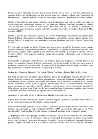 Ressalta-se que a exploração irracional de um maciço florestal com o intuito de proceder o desmatamento
posterior da área para uso alternativo do solo, somente poderá ser realizada mediante uma “Autorização de
Desmatamento”, concedida pelo IBAMA ou por outro órgão competente, normalmente de caráter estadual.
Quanto ao percentual da área original autorizado para desmatamento, este varia de região para região de
acordo os diferentes ecossistemas existentes no País, sendo para a Floresta Amazônica permitido no máximo
20% da área total. No Estado de Mato Grosso, para áreas com até 150 hectares, a autorização de
desmatamento deve ser solicitada perante ao IBAMA e, acima desse valor, na Fundação Estadual do Meio
Ambiente (FEMA).
Salienta-se por fim que, a exploração irracional foi a forma de intervenção predominante nas Regiões Sul e
Sudeste do Brasil, o que ocasionou a redução de determinados ecossistemas a apenas algumas manchas (caso
da mata Atlântica) e, atualmente, vem ocorrendo com grande intensidade nas Regiões Norte e Centro-Oeste
do País.
2.2. Exploração econômica ou seletiva Consiste num corte seletivo, na qual são derrubadas apenas espécies
florestais destinadas ao aproveitamento industrial. Normalmente, as espécies de maior valor comercial como
perobas, ipês, angelins, cedro, cerejeira, itaúba, jatobá etc., são destinadas à produção de madeira serrada e,
as menos valiosas como amesclas, cumbarú, marupá etc., destinadas à laminação, para a confecção do
compensado.
Nesse sentido, a exploração seletiva baseia-se na derrubada de árvores de interesse comercial dentro de um
talhão, com abandono posterior da floresta remanescente por um determinado período, para que a mesma se
reconstitua naturalmente (por intermédio da regeneração). Cabe salientar que, na Região Amazônica, este
tipo de exploração é também denominada de “garimpagem florestal”.
Exploração e Transporte Florestal - Prof. Angelo Márcio Pinto Leite e Roberto Ticle de M. e Sousa
Esta forma de intervenção na floresta, apesar de menos danosa que a exploração irracional, também provoca
diversos impactos negativos no ecossistema, principalmente porque não é realizada a exploração planejada
ou de impacto reduzido, conforme preconizado num plano de manejo sustentado. A diminuição da cobertura
florestal (abertura de clareiras e danos à vegetação remanescente) por sua vez, estará diretamente relacionada
com a intensidade da exploração, o método adotado e, particularmente, com o planejamento da atividade.
Cabe salientar que nesta forma de intervenção são provocados alguns dos danos na vegetação, entre os quais
o extermínio de árvores centenárias, de espécies raras ou em extinção etc.
Atualmente, a exploração seletiva é a forma mais utilizada pelos madeireiros das
Regiões Norte e Centro-Oeste do País, devido a existência de grande quantidade de floresta tropical intocável
ou que sofreu apenas pequenas intervenções (estágio primário).
Como no caso anterior, para que se possa realizar a exploração seletiva de uma floresta é necessário se ter
também, uma autorização do órgão competente (IBAMA, FEMA etc.), mediante elaboração de um “Plano
de Exploração”, tendo um Eng. Florestal ou outro profissional habilitado como responsável técnico..
2.3.Exploração com base no princípio de manejo sustentável Consiste no corte de árvores pré-selecionadas,
cuja intensidade e, ou nível de intervenção baseia-se no potencial de regeneração da floresta remanescente,
com o intuito de garantir uma produção contínua de madeira, ou seja, o rendimento sustentado. Em outras
palavras, segundo HOSOKAWA et al. (1998), a exploração florestal com base no princípio do manejo
 