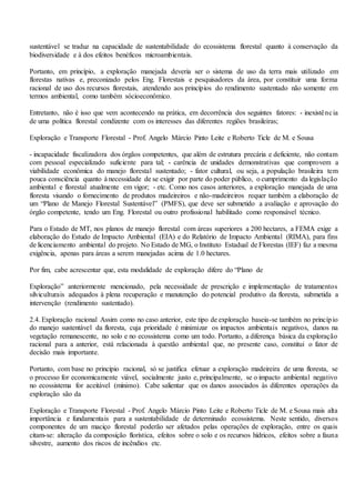 sustentável se traduz na capacidade de sustentabilidade do ecossistema florestal quanto à conservação da
biodiversidade e à dos efeitos benéficos microambientais.
Portanto, em princípio, a exploração manejada deveria ser o sistema de uso da terra mais utilizado em
florestas nativas e, preconizado pelos Eng. Florestais e pesquisadores da área, por constituir uma forma
racional de uso dos recursos florestais, atendendo aos princípios do rendimento sustentado não somente em
termos ambiental, como também sócioeconômico.
Entretanto, não é isso que vem acontecendo na prática, em decorrência dos seguintes fatores: - inexistência
de uma política florestal condizente com os interesses das diferentes regiões brasileiras;
Exploração e Transporte Florestal - Prof. Angelo Márcio Pinto Leite e Roberto Ticle de M. e Sousa
- incapacidade fiscalizadora dos órgãos competentes, que além de estrutura precária e deficiente, não contam
com pessoal especializado suficiente para tal; - carência de unidades demonstrativas que comprovem a
viabilidade econômica do manejo florestal sustentado; - fator cultural, ou seja, a população brasileira tem
pouca consciência quanto à necessidade de se exigir por parte do poder público, o cumprimento da legislação
ambiental e florestal atualmente em vigor; - etc. Como nos casos anteriores, a exploração manejada de uma
floresta visando o fornecimento de produtos madeireiros e não-madeireiros requer também a elaboração de
um “Plano de Manejo Florestal Sustentável” (PMFS), que deve ser submetido a avaliação e aprovação do
órgão competente, tendo um Eng. Florestal ou outro profissional habilitado como responsável técnico.
Para o Estado de MT, nos planos de manejo florestal com áreas superiores a 200 hectares, a FEMA exige a
elaboração do Estudo de Impacto Ambiental (EIA) e do Relatório de Impacto Ambiental (RIMA), para fins
de licenciamento ambiental do projeto. No Estado de MG, o Instituto Estadual de Florestas (IEF) faz a mesma
exigência, apenas para áreas a serem manejadas acima de 1.0 hectares.
Por fim, cabe acrescentar que, esta modalidade de exploração difere do “Plano de
Exploração” anteriormente mencionado, pela necessidade de prescrição e implementação de tratamentos
silviculturais adequados à plena recuperação e manutenção do potencial produtivo da floresta, submetida a
intervenção (rendimento sustentado).
2.4. Exploração racional Assim como no caso anterior, este tipo de exploração baseia-se também no princípio
do manejo sustentável da floresta, cuja prioridade é minimizar os impactos ambientais negativos, danos na
vegetação remanescente, no solo e no ecossistema como um todo. Portanto, a diferença básica da exploração
racional para a anterior, está relacionada à questão ambiental que, no presente caso, constitui o fator de
decisão mais importante.
Portanto, com base no princípio racional, só se justifica efetuar a exploração madeireira de uma floresta, se
o processo for economicamente viável, socialmente justo e, principalmente, se o impacto ambiental negativo
no ecossistema for aceitável (mínimo). Cabe salientar que os danos associados às diferentes operações da
exploração são da
Exploração e Transporte Florestal - Prof. Angelo Márcio Pinto Leite e Roberto Ticle de M. e Sousa mais alta
importância e fundamentais para a sustentabilidade de determinado ecossistema. Neste sentido, diversos
componentes de um maciço florestal poderão ser afetados pelas operações de exploração, entre os quais
citam-se: alteração da composição florística, efeitos sobre o solo e os recursos hídricos, efeitos sobre a fauna
silvestre, aumento dos riscos de incêndios etc.
 