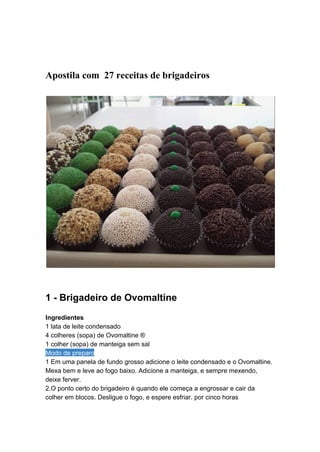  
 
Apostila com  27 receitas de brigadeiros  
 
 
 
 
1 ­ Brigadeiro de Ovomaltine 
 
Ingredientes 
1 lata de leite condensado  
4 colheres (sopa) de Ovomaltine ®  
1 colher (sopa) de manteiga sem sal  
Modo de preparo 
1 Em uma panela de fundo grosso adicione o leite condensado e o Ovomaltine. 
Mexa bem e leve ao fogo baixo. Adicione a manteiga, e sempre mexendo, 
deixe ferver.  
2.O ponto certo do brigadeiro é quando ele começa a engrossar e cair da 
colher em blocos. Desligue o fogo, e espere esfriar. por cinco horas  
 