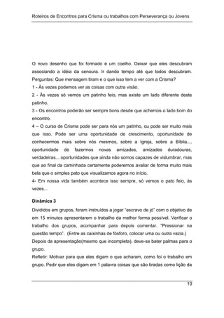 Roteiros de Encontros para Crisma ou trabalhos com Perseverança ou Jovens
10
O novo desenho que foi formado é um coelho. Deixar que eles descubram
associando a idéia da cenoura. Ir dando tempo até que todos descubram.
Perguntas: Que mensagem tiram e o que isso tem a ver com a Crisma?
1 - Às vezes podemos ver as coisas com outra visão.
2 - Às vezes só vemos um patinho feio, mas existe um lado diferente deste
patinho.
3 - Os encontros poderão ser sempre bons desde que achemos o lado bom do
encontro.
4 – O curso de Crisma pode ser para nós um patinho, ou pode ser muito mais
que isso. Pode ser uma oportunidade de crescimento, oportunidade de
conhecermos mais sobre nós mesmos, sobre a Igreja, sobre a Bíblia....
oportunidade de fazermos novas amizades, amizades duradouras,
verdadeiras... oportunidades que ainda não somos capazes de vislumbrar, mas
que ao final da caminhada certamente poderemos avaliar de forma muito mais
bela que o simples pato que visualizamos agora no início.
4- Em nossa vida também acontece isso sempre, só vemos o pato feio, às
vezes...
Dinâmica 3
Divididos em grupos, foram instruídos a jogar “escravo de jó” com o objetivo de
em 15 minutos apresentarem o trabalho da melhor forma possível. Verificar o
trabalho dos grupos, acompanhar para depois comentar. “Pressionar na
questão tempo”. (Entre as caixinhas de fósforo, colocar uma ou outra vazia.)
Depois da apresentação(mesmo que incompleta), deve-se bater palmas para o
grupo.
Refletir: Motivar para que eles digam o que acharam, como foi o trabalho em
grupo. Pedir que eles digam em 1 palavra coisas que são tiradas como lição da
 