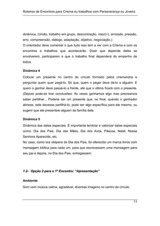 Roteiros de Encontros para Crisma ou trabalhos com Perseverança ou Jovens
11
dinâmica. (União, trabalho em grupo, descontração, visor(+), amizade, pressão,
erro, compreensão, diálogo, adaptação, objetivo, negociação.)
O orientador deve comentar o que tudo isso tem a ver com a Crisma e com os
encontros e trabalhos que acontecerão. Dizer que depende deles se
envolverem, participarem e que o trabalho final dependerá do empenho de
todos.
Dinâmica 4
Colocar um presente no centro do círculo formado pelos crismandos e
perguntar quem quer pegá-lo. Só que, quem o pegar deve dá-lo a alguém. E
quem o ganhar deve passá-lo a frente, até que o último ficará com o presente.
(Depois pode-se tirar conclusões: Às vezes ganhamos algo mas precisamos
saber partilhar... Poderia ser um presente que, no final, quando o ganhador
abrisse, este devesse partilhá-lo, pode ser algo específico para ele mesmo, ou
sugerir que ele presenteie alguem da família dele.
Dinâmica 5
Dinâmica das datas especiais. É importante lembrar e valorizar datas especiais
como: Dia dos Pais, Dia das Mães, Dia dos Avós, Páscoa, Natal, Nossa
Senhora Aparecida, etc.
No caso, como era véspera do Dia dos Pais, foi oferecido um marca livros com
mensagem bíblica para cada um, para que escrevessem uma mensagem para
seu pai e depois, no Dia dos Pais, entregassem.
1
1.
.2
2-
- O
Op
pç
çã
ão
o 2
2 p
pa
ar
ra
a o
o 1
1º
º E
En
nc
co
on
nt
tr
ro
o:
: “
“A
Ap
pr
re
es
se
en
nt
ta
aç
çã
ão
o”
”
Ambiente
Som com música calma, agradável, diversas imagens no centro do círculo.
 