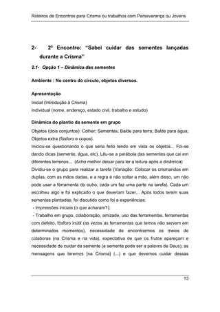 Roteiros de Encontros para Crisma ou trabalhos com Perseverança ou Jovens
13
2- 2º Encontro: “Sabei cuidar das sementes lançadas
durante a Crisma”
2
2.
.1
1-
- O
Op
pç
çã
ão
o 1
1 –
– D
Di
in
nâ
âm
mi
ic
ca
a d
da
as
s s
se
em
me
en
nt
te
es
s
Ambiente : No centro do círculo, objetos diversos.
Apresentação
Inicial (Introdução à Crisma)
Individual (nome, endereço, estado civil, trabalho e estudo)
Dinâmica do plantio da semente em grupo
Objetos (dois conjuntos): Colher; Sementes; Balde para terra; Balde para água;
Objetos extra (fósforo e copos).
Iniciou-se questionando o que seria feito tendo em vista os objetos... Foi-se
dando dicas (semente, água, etc). Lêu-se a parábola das sementes que cai em
diferentes terrenos... (Acho melhor deixar para ler a leitura após a dinâmica)
Dividiu-se o grupo para realizar a tarefa (Variação: Colocar os crismandos em
duplas, com as mãos dadas, e a regra é não soltar a mão, além disso, um não
pode usar a ferramenta do outro, cada um faz uma parte na tarefa). Cada um
escolheu algo e foi explicado o que deveriam fazer... Após todos terem suas
sementes plantadas, foi discutido como foi a experiências:
- Impressões iniciais (o que acharam?);
- Trabalho em grupo, colaboração, amizade, uso das ferramentas, ferramentas
com defeito, fósforo inútil (as vezes as ferramentas que temos não servem em
determinados momentos), necessidade de encontrarmos os meios de
colaboras (na Crisma e na vida), expectativa de que os frutos apareçam e
necessidade de cuidar da semente (a semente pode ser a palavra de Deus), as
mensagens que teremos [na Crisma] (...) e que devemos cuidar dessas
 