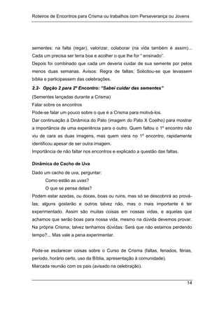 Roteiros de Encontros para Crisma ou trabalhos com Perseverança ou Jovens
14
sementes: na falta (regar), valorizar, colaborar (na vida também é assim)...
Cada um precisa ser terra boa e acolher o que lhe for “ ensinado”.
Depois foi combinado que cada um deveria cuidar de sua semente por pelos
menos duas semanas. Avisos: Regra de faltas; Solicitou-se que levassem
bíblia e participassem das celebrações.
2
2.
.2
2-
- O
Op
pç
çã
ão
o 2
2 p
pa
ar
ra
a 2
2º
º E
En
nc
co
on
nt
tr
ro
o:
: “
“S
Sa
ab
be
ei
i c
cu
ui
id
da
ar
r d
da
as
s s
se
em
me
en
nt
te
es
s”
”
(Sementes lançadas durante a Crisma)
Falar sobre os encontros
Pode-se falar um pouco sobre o que é a Crisma para motivá-los.
Dar continuação à Dinâmica do Pato (imagem do Pato X Coelho) para mostrar
a importância de uma experiência para o outro. Quem faltou o 1º encontro não
viu de cara as duas imagens, mas quem viera no 1º encontro, rapidamente
identificou apesar de ser outra imagem.
Importância de não faltar nos encontros e explicado a questão das faltas.
Dinâmica do Cacho de Uva
Dado um cacho de uva, perguntar:
Como estão as uvas?
O que se pensa delas?
Podem estar azedas, ou doces, boas ou ruins, mas só se descobrirá ao prová-
las; alguns gostarão e outros talvez não, mas o mais importante é ter
experimentado. Assim são muitas coisas em nossas vidas, e aquelas que
achamos que serão boas para nossa vida, mesmo na dúvida devemos provar.
Na própria Crisma, talvez tenhamos dúvidas: Será que não estamos perdendo
tempo?... Mas vale a pena experimentar.
Pode-se esclarecer coisas sobre o Curso de Crisma (faltas, feriados, férias,
período, horário certo, uso da Bíblia, apresentação à comunidade).
Marcada reunião com os pais (avisado na celebração).
 