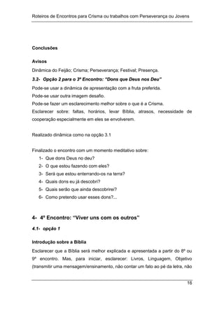 Roteiros de Encontros para Crisma ou trabalhos com Perseverança ou Jovens
16
Conclusões
Avisos
Dinâmica do Feijão; Crisma; Perseverança; Festival; Presença.
3
3.
.2
2-
- O
Op
pç
çã
ão
o 2
2 p
pa
ar
ra
a o
o 3
3º
º E
En
nc
co
on
nt
tr
ro
o:
: “
“D
Do
on
ns
s q
qu
ue
e D
De
eu
us
s n
no
os
s D
De
eu
u”
”
Pode-se usar a dinâmica de apresentação com a fruta preferida.
Pode-se usar outra imagem desafio.
Pode-se fazer um esclarecimento melhor sobre o que é a Crisma.
Esclarecer sobre: faltas, horários, levar Bíblia, atrasos, necessidade de
cooperação especialmente em eles se envolverem.
Realizado dinâmica como na opção 3.1
Finalizado o encontro com um momento meditativo sobre:
1- Que dons Deus no deu?
2- O que estou fazendo com eles?
3- Será que estou enterrando-os na terra?
4- Quais dons eu já descobri?
5- Quais serão que ainda descobrirei?
6- Como pretendo usar esses dons?...
4- 4º Encontro: “Viver uns com os outros”
4
4.
.1
1-
- o
op
pç
çã
ão
o 1
1
Introdução sobre a Bíblia
Esclarecer que a Bíblia será melhor explicada e apresentada a partir do 8º ou
9º encontro. Mas, para iniciar, esclarecer: Livros, Linguagem, Objetivo
(transmitir uma mensagem/ensinamento, não contar um fato ao pé da letra, não
 