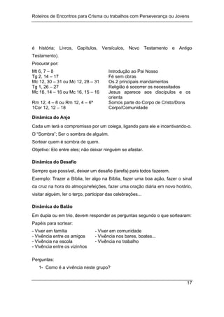 Roteiros de Encontros para Crisma ou trabalhos com Perseverança ou Jovens
17
é história; Livros, Capítulos, Versículos, Novo Testamento e Antigo
Testamento).
Procurar por:
Mt 6, 7 – 8 Introdução ao Pai Nosso
Tg 2, 14 – 17 Fé sem obras
Mc 12, 30 – 31 ou Mc 12, 28 – 31 Os 2 principais mandamentos
Tg 1, 26 – 27 Religião é socorrer os necessitados
Mc 16, 14 – 16 ou Mc 16, 15 – 16 Jesus aparece aos discípulos e os
orienta
Rm 12, 4 – 8 ou Rm 12, 4 – 6ª Somos parte do Corpo de Cristo/Dons
1Cor 12, 12 – 18 Corpo/Comunidade
Dinâmica do Anjo
Cada um terá o compromisso por um colega, ligando para ele e incentivando-o.
O “Sombra”; Ser o sombra de alguém.
Sortear quem é sombra de quem.
Objetivo: Elo entre eles; não deixar ninguém se afastar.
Dinâmica do Desafio
Sempre que possível, deixar um desafio (tarefa) para todos fazerem.
Exemplo: Trazer a Bíblia, ler algo na Bíblia, fazer uma boa ação, fazer o sinal
da cruz na hora do almoço/refeições, fazer uma oração diária em novo horário,
visitar alguém, ler o terço, participar das celebrações...
Dinâmica do Balão
Em dupla ou em trio, devem responder as perguntas segundo o que sortearam:
Papéis para sortear:
- Viver em família - Viver em comunidade
- Vivência entre os amigos - Vivência nos bares, boates...
- Vivência na escola - Vivência no trabalho
- Vivência entre os vizinhos
Perguntas:
1- Como é a vivência neste grupo?
 